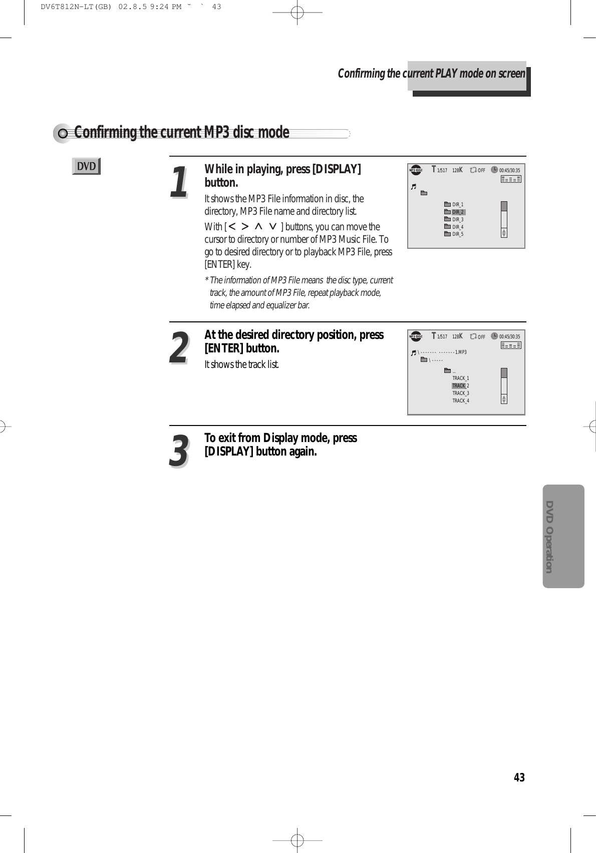 43DVD OperationConfirming the current MP3 disc modeConfirming the current PLAY mode on screenWhile in playing, press [DISPLAY]button.It shows the MP3 File information in disc, thedirectory, MP3 File name and directory list.With [ ] buttons, you can move thecursor to directory or number of MP3 Music File. Togo to desired directory or to playback MP3 File, press[ENTER] key.* The information of MP3 File means  the disc type, currenttrack, the amount of MP3 File, repeat playback mode,time elapsed and equalizer bar.11At the desired directory position, press[ENTER] button.It shows the track list.22To exit from Display mode, press[DISPLAY] button again.3300:45/30:351/517     128KTTOFFDIR_1DIR_3DIR_4DIR_5DIR_200:45/30:351/517     128KTTOFF...TRACK_3TRACK_4TRACK_1\ - - - - - - -   - - - - - - - 1.MP3\ - - - - -TRACK_2DV6T812N-LT(GB)  02.8.5 9:24 PM  ˘`43