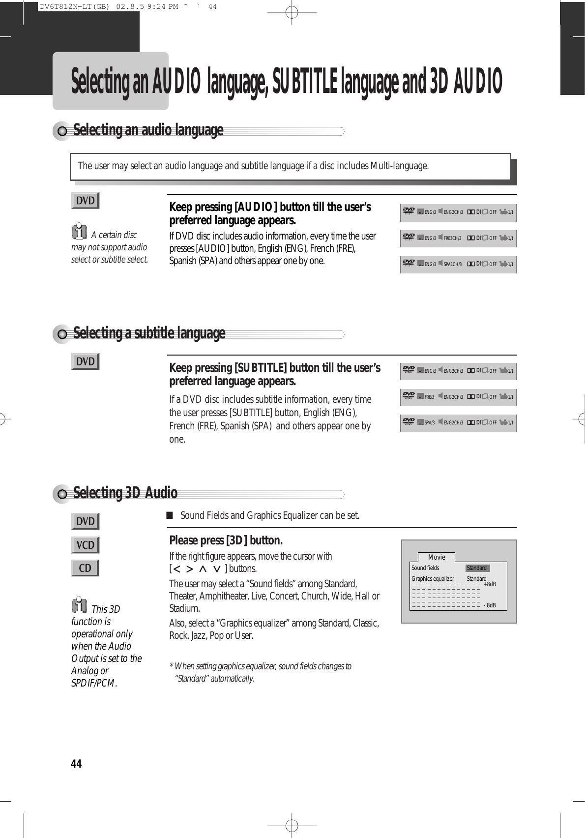 44Selecting an audio languageSelecting an AUDIO language, SUBTITLE language and 3D AUDIOThe user may select an audio language and subtitle language if a disc includes Multi-language.Keep pressing [AUDIO] button till the user’spreferred language appears.If DVD disc includes audio information, every time the userpresses [AUDIO] button, English (ENG), French (FRE),Spanish (SPA) and others appear one by one.Selecting a subtitle languageKeep pressing [SUBTITLE] button till the user’spreferred language appears.If a DVD disc includes subtitle information, every timethe user presses [SUBTITLE] button, English (ENG),French (FRE), Spanish (SPA)  and others appear one byone.A certain discmay not support audioselect or subtitle select.DIENG2CH/3 OFFENG/3 1/1DIFRE3CH/3 OFFENG/3 1/1DISPA1CH/3 OFFENG/3 1/1DIENG2CH/3 OFFENG/3 1/1DIENG2CH/3 OFFFRE/3 1/1DIENG2CH/3 OFFSPA/3 1/1Selecting 3D AudioPlease press [3D] button.If the right figure appears, move the cursor with[ ] buttons.The user may select a “Sound fields” among Standard,Theater, Amphitheater, Live, Concert, Church, Wide, Hall orStadium.Also, select a “Graphics equalizer” among Standard, Classic,Rock, Jazz, Pop or User.* When setting graphics equalizer, sound fields changes to“Standard” automatically.■Sound Fields and Graphics Equalizer can be set.This 3Dfunction isoperational onlywhen the AudioOutput is set to theAnalog orSPDIF/PCM.Movie+8dB- 8dBSound fields StandardGraphics equalizer StandardDV6T812N-LT(GB)  02.8.5 9:24 PM  ˘`44