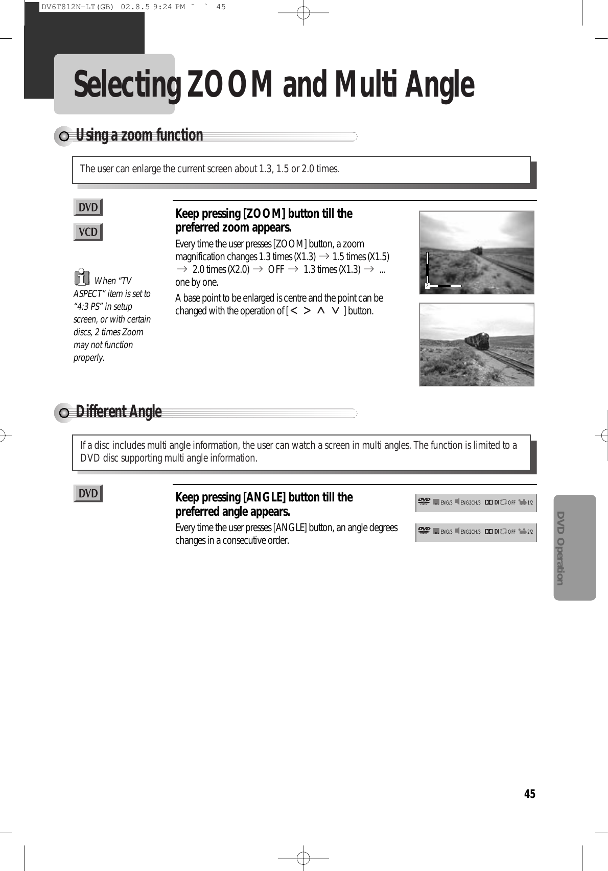 45DVD OperationSelecting ZOOM and Multi AngleUsing a zoom functionThe user can enlarge the current screen about 1.3, 1.5 or 2.0 times.Keep pressing [ZOOM] button till thepreferred zoom appears.Every time the user presses [ZOOM] button, a zoommagnification changes 1.3 times (X1.3)  1.5 times (X1.5)2.0 times (X2.0)  OFF  1.3 times (X1.3)  ...one by one.A base point to be enlarged is centre and the point can bechanged with the operation of [ ] button.Different AngleIf a disc includes multi angle information, the user can watch a screen in multi angles. The function is limited to aDVD disc supporting multi angle information.Keep pressing [ANGLE] button till thepreferred angle appears.Every time the user presses [ANGLE] button, an angle degreeschanges in a consecutive order.When “TVASPECT” item is set to“4:3 PS” in setupscreen, or with certaindiscs, 2 times Zoommay not functionproperly.DIENG2CH/3 OFFENG/3 1/2DIENG2CH/3 OFFENG/3 2/22DV6T812N-LT(GB)  02.8.5 9:24 PM  ˘`45