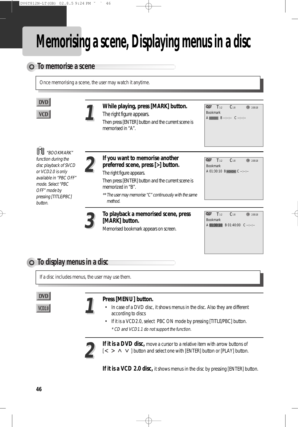 46Memorising a scene, Displaying menus in a discTo display menus in a discIf a disc includes menus, the user may use them.Press [MENU] button. • In case of a DVD disc, it shows menus in the disc. Also they are differentaccording to discs• If it is a VCD2.0, select  PBC ON mode by pressing [TITLE/PBC] button.* CD and VCD1.1 do not support the function.11If it is a DVD disc, move a cursor to a relative item with arrow buttons of[ ] button and select one with [ENTER] button or [PLAY] button.If it is a VCD 2.0 disc, it shows menus in the disc by pressing [ENTER] button.22To memorise a sceneOnce memorising a scene, the user may watch it anytime.While playing, press [MARK] button.The right figure appears.Then press [ENTER] button and the current scene ismemorised in “A”.11If you want to memorise anotherpreferred scene, press [&gt;] button.The right figure appears.Then press [ENTER] button and the current scene ismemorized in “B”.** The user may memorise “C” continuously with the samemethod.22To playback a memorised scene, press[MARK] button.Memorised bookmark appears on screen.33“BOOKMARK”function during thedisc playback of SVCDor VCD2.0 is onlyavailable in “PBC OFF”mode. Select “PBCOFF” mode bypressing [TITLE/PBC]button.2:00:181-2TT1-8CCBookmarkA --:--:--   B --:--:--   C --:--:--2:00:181-2TT1-8CCBookmarkA 01:30:10  B --:--:--  C --:--:--2:00:181-2TT1-8CCBookmarkA 01:30:10   B 01:40:00   C --:--:--DV6T812N-LT(GB)  02.8.5 9:24 PM  ˘`46