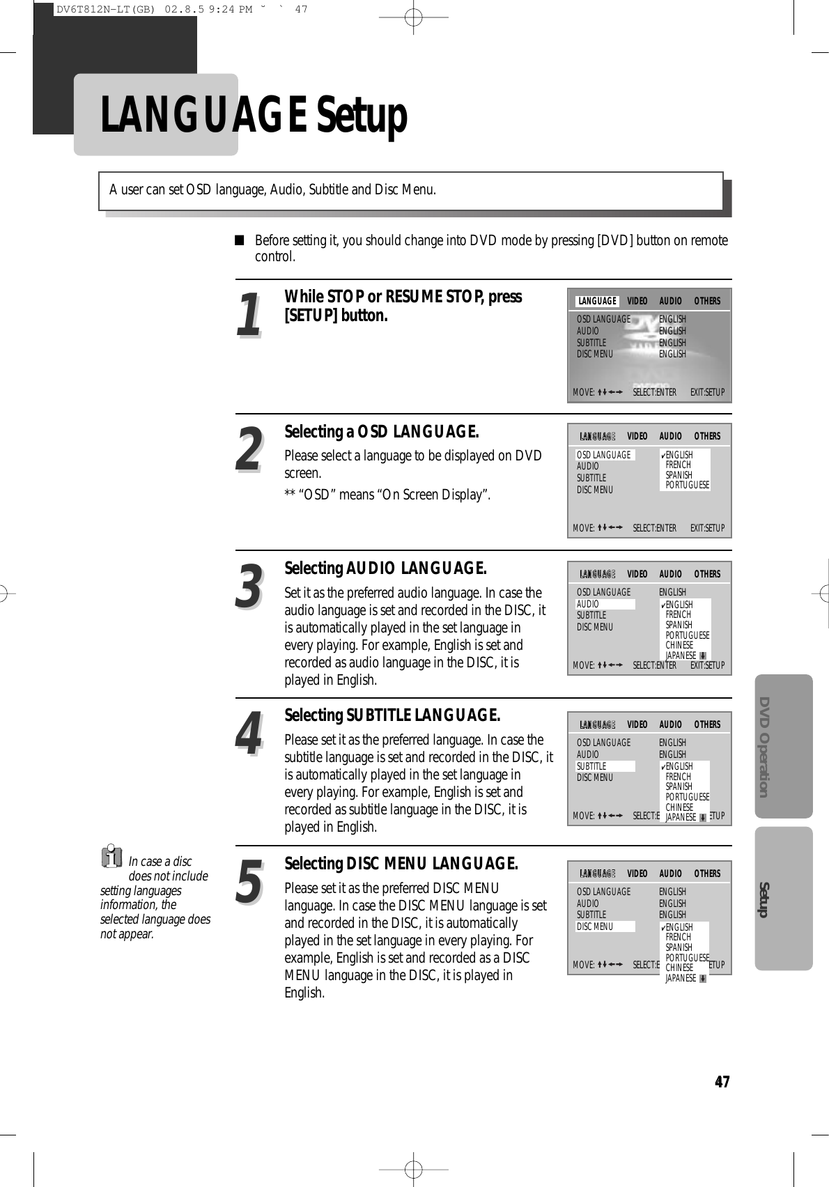 47DVD Operation Setup47LANGUAGE Setup■Before setting it, you should change into DVD mode by pressing [DVD] button on remotecontrol.While STOP or RESUME STOP, press[SETUP] button.11Selecting a OSD LANGUAGE.Please select a language to be displayed on DVDscreen.** “OSD” means “On Screen Display”.22Selecting AUDIO LANGUAGE.Set it as the preferred audio language. In case theaudio language is set and recorded in the DISC, itis automatically played in the set language inevery playing. For example, English is set andrecorded as audio language in the DISC, it isplayed in English. 33Selecting SUBTITLE LANGUAGE.Please set it as the preferred language. In case thesubtitle language is set and recorded in the DISC, itis automatically played in the set language inevery playing. For example, English is set andrecorded as subtitle language in the DISC, it isplayed in English.44Selecting DISC MENU LANGUAGE.Please set it as the preferred DISC MENUlanguage. In case the DISC MENU language is setand recorded in the DISC, it is automaticallyplayed in the set language in every playing. Forexample, English is set and recorded as a DISCMENU language in the DISC, it is played inEnglish.55A user can set OSD language, Audio, Subtitle and Disc Menu.In case a discdoes not includesetting languagesinformation, theselected language doesnot appear.MOVE:  SELECT:ENTER        EXIT:SETUPVIDEO AUDIO OTHERSOSD LANGUAGE ENGLISHAUDIO ENGLISHSUBTITLE ENGLISHDISC MENU ENGLISHLANGUAGEMOVE:  SELECT:ENTER        EXIT:SETUPVIDEO AUDIO OTHERSOSD LANGUAGEAUDIOSUBTITLEDISC MENULLAANNGGUUAAGGEE✔ENGLISHFRENCHSPANISHPORTUGUESEMOVE:  SELECT:ENTER        EXIT:SETUPVIDEO AUDIO OTHERSOSD LANGUAGE ENGLISHAUDIOSUBTITLEDISC MENULLAANNGGUUAAGGEE✔ENGLISHFRENCHSPANISHPORTUGUESECHINESEJAPANESEMOVE:  SELECT:ENTER        EXIT:SETUPVIDEO AUDIO OTHERSOSD LANGUAGE ENGLISHAUDIO ENGLISHSUBTITLEDISC MENULLAANNGGUUAAGGEE✔ENGLISHFRENCHSPANISHPORTUGUESECHINESEJAPANESEMOVE:  SELECT:ENTER        EXIT:SETUPVIDEO AUDIO OTHERSOSD LANGUAGE ENGLISHAUDIO ENGLISHSUBTITLE ENGLISHDISC MENULLAANNGGUUAAGGEE✔ENGLISHFRENCHSPANISHPORTUGUESECHINESEJAPANESEDV6T812N-LT(GB)  02.8.5 9:24 PM  ˘`47