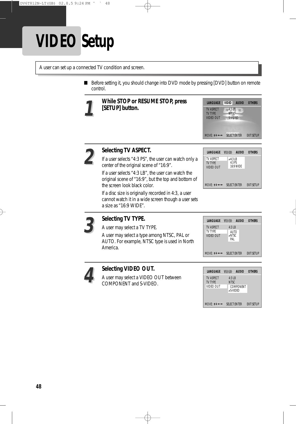 48VIDEO Setup■Before setting it, you should change into DVD mode by pressing [DVD] button on remotecontrol.While STOP or RESUME STOP, press[SETUP] button.Selecting TV ASPECT.If a user selects “4:3 PS”, the user can watch only acenter of the original scene of “16:9”.If a user selects “4:3 LB”, the user can watch theoriginal scene of “16:9”, but the top and bottom ofthe screen look black color.If a disc size is originally recorded in 4:3, a usercannot watch it in a wide screen though a user setsa size as “16:9 WIDE”.2211Selecting TV TYPE.A user may select a TV TYPE.A user may select a type among NTSC, PAL orAUTO. For example, NTSC type is used in NorthAmerica.33A user can set up a connected TV condition and screen. Selecting VIDEO OUT.A user may select a VIDEO OUT betweenCOMPONENT and S-VIDEO.44MOVE:  SELECT:ENTER        EXIT:SETUPAUDIO OTHERSTV ASPECT 4:3 LBTV TYPE NTSCVIDEO OUT S-VIDEOLANGUAGE VIDEOMOVE:  SELECT:ENTER        EXIT:SETUPVVIIDDEEOOAUDIO OTHERSTV ASPECT 4:3 LBTV TYPE NTSCVIDEO OUT S-VIDEOLANGUAGE✔4:3 LB4:3 PS16:9 WIDEMOVE:  SELECT:ENTER        EXIT:SETUPVVIIDDEEOOAUDIO OTHERSTV ASPECT 4:3 LBTV TYPE NTSCVIDEO OUT S-VIDEOLANGUAGEAUTO✔NTSCPALMOVE:  SELECT:ENTER        EXIT:SETUPVVIIDDEEOOAUDIO OTHERSTV ASPECT 4:3 LBTV TYPE NTSCVIDEO OUT S-VIDEOLANGUAGECOMPONENT✔S-VIDEODV6T812N-LT(GB)  02.8.5 9:24 PM  ˘`48