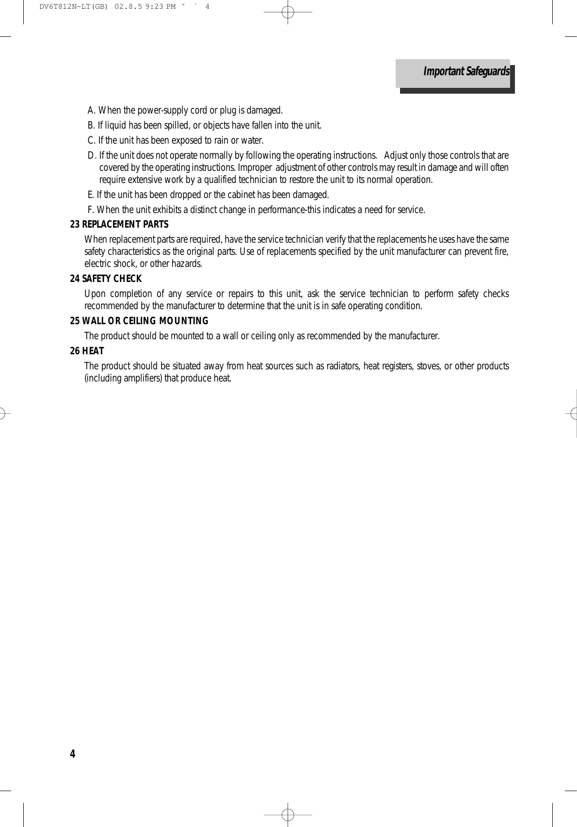 4A. When the power-supply cord or plug is damaged.B. If liquid has been spilled, or objects have fallen into the unit.C. If the unit has been exposed to rain or water. D. If the unit does not operate normally by following the operating instructions.   Adjust only those controls that arecovered by the operating instructions. Improper  adjustment of other controls may result in damage and will oftenrequire extensive work by a qualified technician to restore the unit to its normal operation.E. If the unit has been dropped or the cabinet has been damaged.F. When the unit exhibits a distinct change in performance-this indicates a need for service.  23 REPLACEMENT PARTSWhen replacement parts are required, have the service technician verify that the replacements he uses have the samesafety characteristics as the original parts. Use of replacements specified by the unit manufacturer can prevent fire,electric shock, or other hazards.24 SAFETY CHECK Upon completion of any service or repairs to this unit, ask the service technician to perform safety checksrecommended by the manufacturer to determine that the unit is in safe operating condition.25 WALL OR CEILING MOUNTINGThe product should be mounted to a wall or ceiling only as recommended by the manufacturer.26 HEATThe product should be situated away from heat sources such as radiators, heat registers, stoves, or other products(including amplifiers) that produce heat.Important SafeguardsDV6T812N-LT(GB)  02.8.5 9:23 PM  ˘`4