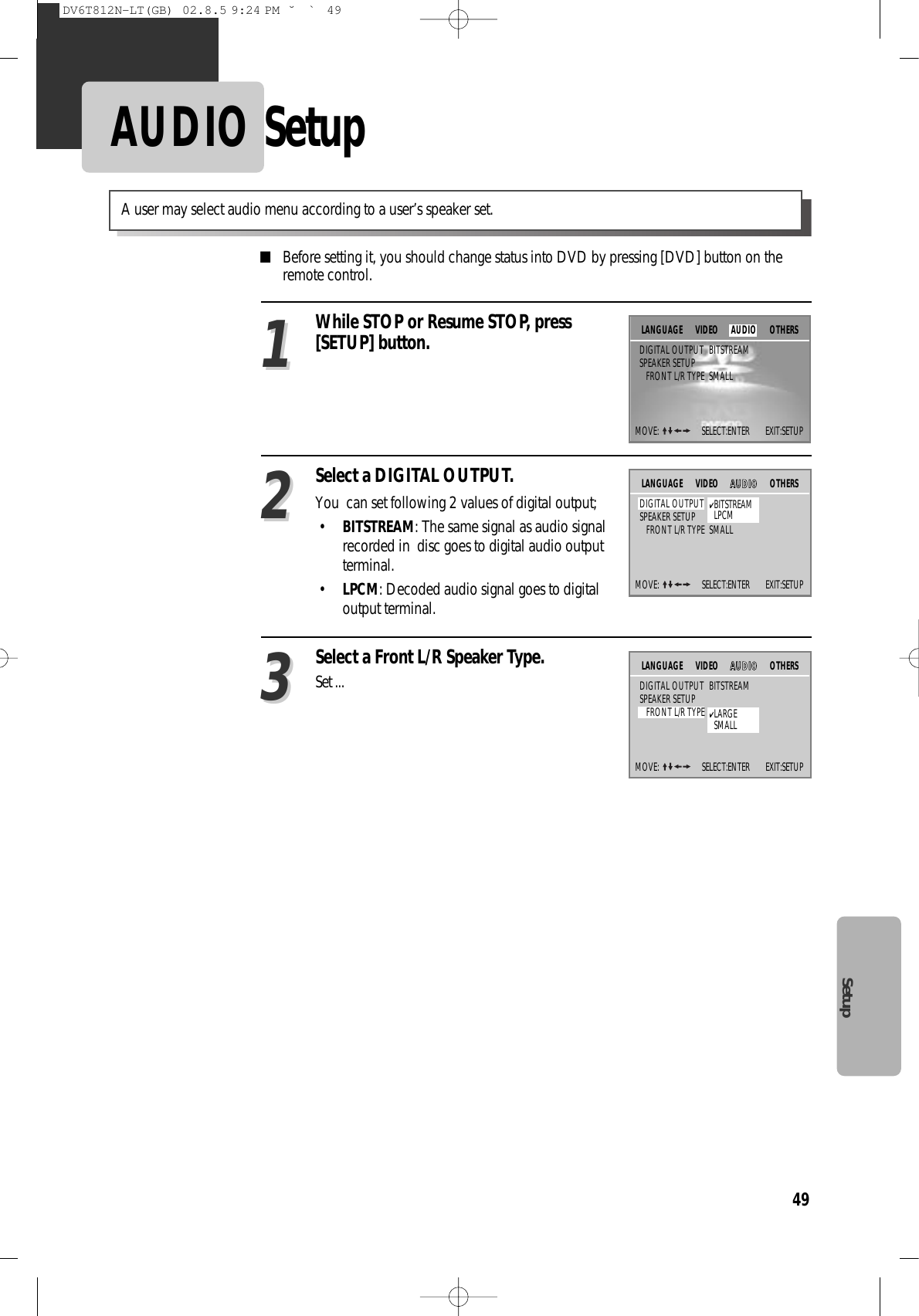 49SetupAUDIO Setup■Before setting it, you should change status into DVD by pressing [DVD] button on theremote control.Select a DIGITAL OUTPUT.You  can set following 2 values of digital output;•BITSTREAM: The same signal as audio signalrecorded in  disc goes to digital audio outputterminal.•LPCM: Decoded audio signal goes to digitaloutput terminal.22Select a Front L/R Speaker Type.Set ...33A user may select audio menu according to a user’s speaker set.While STOP or Resume STOP, press[SETUP] button.11MOVE:  SELECT:ENTER        EXIT:SETUPOTHERSDIGITAL OUTPUT BITSTREAMSPEAKER SETUPFRONT L/R TYPE SMALLLANGUAGE VIDEOMOVE:  SELECT:ENTER        EXIT:SETUPVIDEO AAUUDDIIOOOTHERSDIGITAL OUTPUT BITSTREAMSPEAKER SETUPFRONT L/R TYPE SMALLLANGUAGE✔BITSTREAMLPCMMOVE:  SELECT:ENTER        EXIT:SETUPVIDEO AAUUDDIIOOOTHERSDIGITAL OUTPUT BITSTREAMSPEAKER SETUPFRONT L/R TYPE SMALLLANGUAGE✔LARGESMALLAUDIODV6T812N-LT(GB)  02.8.5 9:24 PM  ˘`49