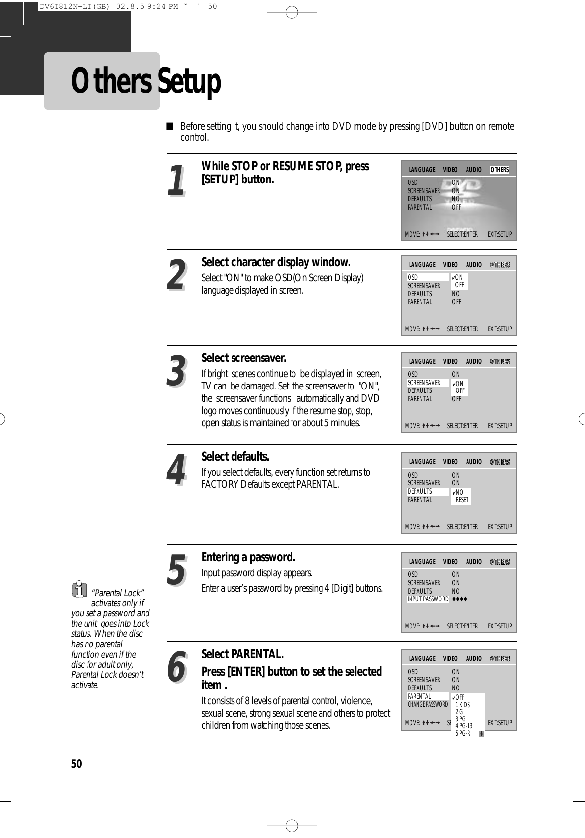 50Others Setup■Before setting it, you should change into DVD mode by pressing [DVD] button on remotecontrol.Select character display window.Select &quot;ON&quot; to make OSD(On Screen Display)language displayed in screen.22Select screensaver.If bright  scenes continue to  be displayed in  screen,TV can  be damaged. Set  the screensaver to  &quot;ON&quot;,the  screensaver functions   automatically and DVDlogo moves continuously if the resume stop, stop,open status is maintained for about 5 minutes.33Select defaults.If you select defaults, every function set returns toFACTORY Defaults except PARENTAL.44Entering a password.Input password display appears.Enter a user’s password by pressing 4 [Digit] buttons.55Select PARENTAL.Press [ENTER] button to set the selecteditem .It consists of 8 levels of parental control, violence,sexual scene, strong sexual scene and others to protectchildren from watching those scenes.66While STOP or RESUME STOP, press[SETUP] button.11“Parental Lock”activates only ifyou set a password andthe unit  goes into Lockstatus. When the dischas no parentalfunction even if thedisc for adult only,Parental Lock doesn’tactivate.MOVE:  SELECT:ENTER        EXIT:SETUPOSD ONSCREENSAVER ONDEFAULTS NOPARENTAL OFFLANGUAGE VIDEOMOVE:  SELECT:ENTER        EXIT:SETUPVIDEO AUDIO OOTTHHEERRSSOSD ONSCREENSAVER ONDEFAULTS NOPARENTAL OFFLANGUAGE✔ONOFFMOVE:  SELECT:ENTER        EXIT:SETUPVIDEO AUDIO OOTTHHEERRSSOSD ONSCREENSAVER ONDEFAULTS NOPARENTAL OFFLANGUAGE✔ONOFFMOVE:  SELECT:ENTER        EXIT:SETUPVIDEO AUDIO OOTTHHEERRSSOSD ONSCREENSAVER ONDEFAULTS NOPARENTAL OFFLANGUAGE✔NORESETMOVE:  SELECT:ENTER        EXIT:SETUPVIDEO AUDIO OOTTHHEERRSSOSD ONSCREENSAVER ONDEFAULTS NOINPUT PASSWORD ◆◆◆◆LANGUAGEMOVE:  SELECT:ENTER        EXIT:SETUPVIDEO AUDIO OOTTHHEERRSSOSD ONSCREENSAVER ONDEFAULTS NOPARENTAL OFFCHANGE PASSWORD◆◆◆◆LANGUAGEAUDIO OTHERS✔OFF1 KIDS2 G3 PG4 PG-135 PG-RDV6T812N-LT(GB)  02.8.5 9:24 PM  ˘`50