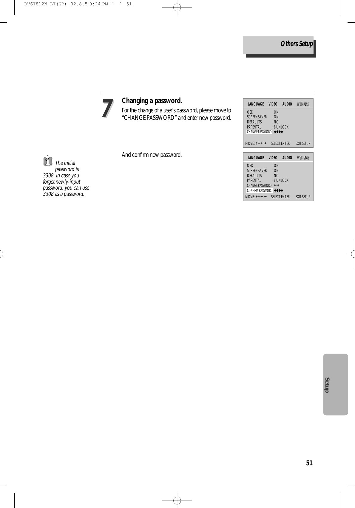 51SetupChanging a password.For the change of a user’s password, please move to“CHANGE PASSWORD” and enter new password.And confirm new password.77The initialpassword is3308. In case youforget newly-inputpassword, you can use3308 as a password. MOVE:  SELECT:ENTER        EXIT:SETUPVIDEO AUDIO OOTTHHEERRSSOSD ONSCREENSAVER ONDEFAULTS NOPARENTAL 8 UNLOCKCHANGE PASSWORD◆◆◆◆LANGUAGEMOVE:  SELECT:ENTER        EXIT:SETUPVIDEO AUDIO OOTTHHEERRSSOSD ONSCREENSAVER ONDEFAULTS NOPARENTAL 8 UNLOCKCHANGE PASSWORD****CONFIRM PASSWORD◆◆◆◆LANGUAGEOthers SetupDV6T812N-LT(GB)  02.8.5 9:24 PM  ˘`51