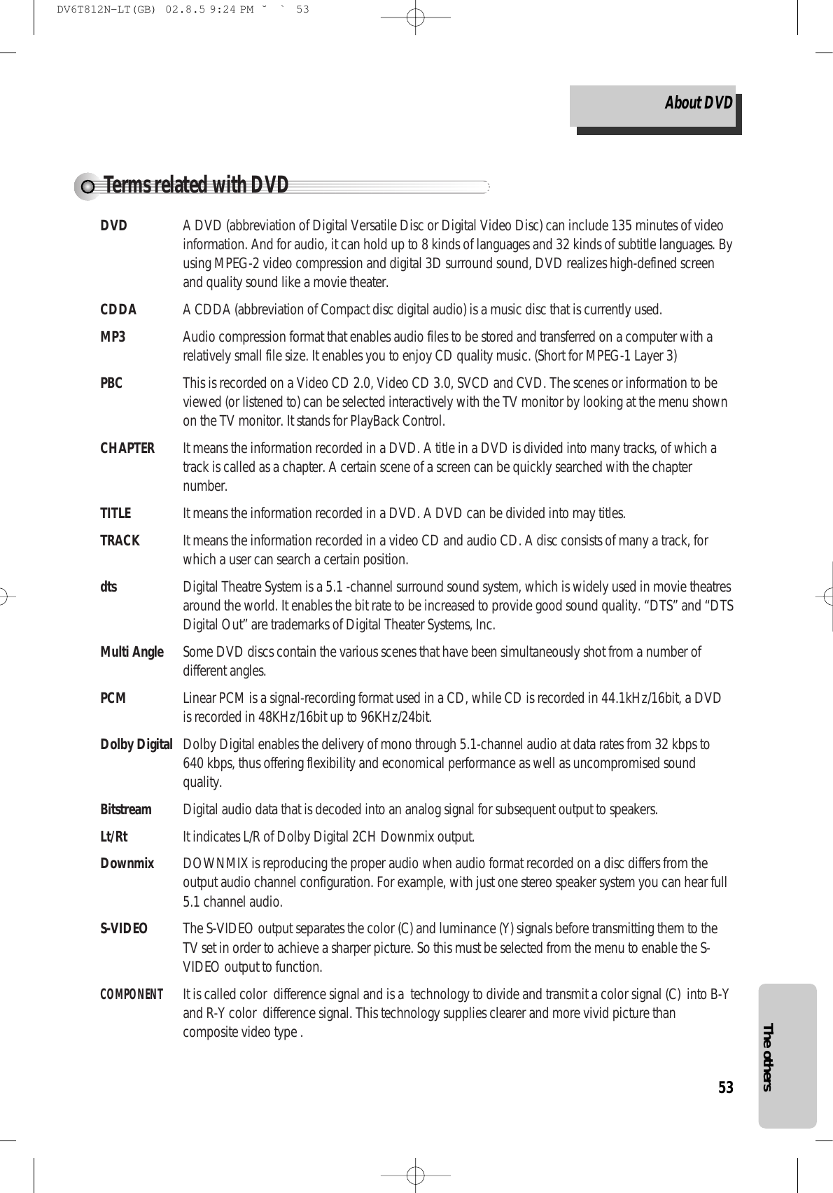 53The othersTerms related with DVDDVD A DVD (abbreviation of Digital Versatile Disc or Digital Video Disc) can include 135 minutes of videoinformation. And for audio, it can hold up to 8 kinds of languages and 32 kinds of subtitle languages. Byusing MPEG-2 video compression and digital 3D surround sound, DVD realizes high-defined screenand quality sound like a movie theater.CDDA A CDDA (abbreviation of Compact disc digital audio) is a music disc that is currently used.MP3 Audio compression format that enables audio files to be stored and transferred on a computer with arelatively small file size. It enables you to enjoy CD quality music. (Short for MPEG-1 Layer 3)PBC This is recorded on a Video CD 2.0, Video CD 3.0, SVCD and CVD. The scenes or information to beviewed (or listened to) can be selected interactively with the TV monitor by looking at the menu shownon the TV monitor. It stands for PlayBack Control.CHAPTER It means the information recorded in a DVD. A title in a DVD is divided into many tracks, of which atrack is called as a chapter. A certain scene of a screen can be quickly searched with the chapternumber.TITLE It means the information recorded in a DVD. A DVD can be divided into may titles.TRACK It means the information recorded in a video CD and audio CD. A disc consists of many a track, forwhich a user can search a certain position. dts Digital Theatre System is a 5.1 -channel surround sound system, which is widely used in movie theatresaround the world. It enables the bit rate to be increased to provide good sound quality. “DTS” and “DTSDigital Out” are trademarks of Digital Theater Systems, Inc.Multi Angle Some DVD discs contain the various scenes that have been simultaneously shot from a number ofdifferent angles.PCM Linear PCM is a signal-recording format used in a CD, while CD is recorded in 44.1kHz/16bit, a DVDis recorded in 48KHz/16bit up to 96KHz/24bit.Dolby Digital Dolby Digital enables the delivery of mono through 5.1-channel audio at data rates from 32 kbps to640 kbps, thus offering flexibility and economical performance as well as uncompromised soundquality.Bitstream Digital audio data that is decoded into an analog signal for subsequent output to speakers.Lt/Rt It indicates L/R of Dolby Digital 2CH Downmix output.Downmix DOWNMIX is reproducing the proper audio when audio format recorded on a disc differs from theoutput audio channel configuration. For example, with just one stereo speaker system you can hear full5.1 channel audio.S-VIDEO The S-VIDEO output separates the color (C) and luminance (Y) signals before transmitting them to theTV set in order to achieve a sharper picture. So this must be selected from the menu to enable the S-VIDEO output to function.COMPONENTIt is called color  difference signal and is a  technology to divide and transmit a color signal (C)  into B-Yand R-Y color  difference signal. This technology supplies clearer and more vivid picture thancomposite video type .About DVDDV6T812N-LT(GB)  02.8.5 9:24 PM  ˘`53