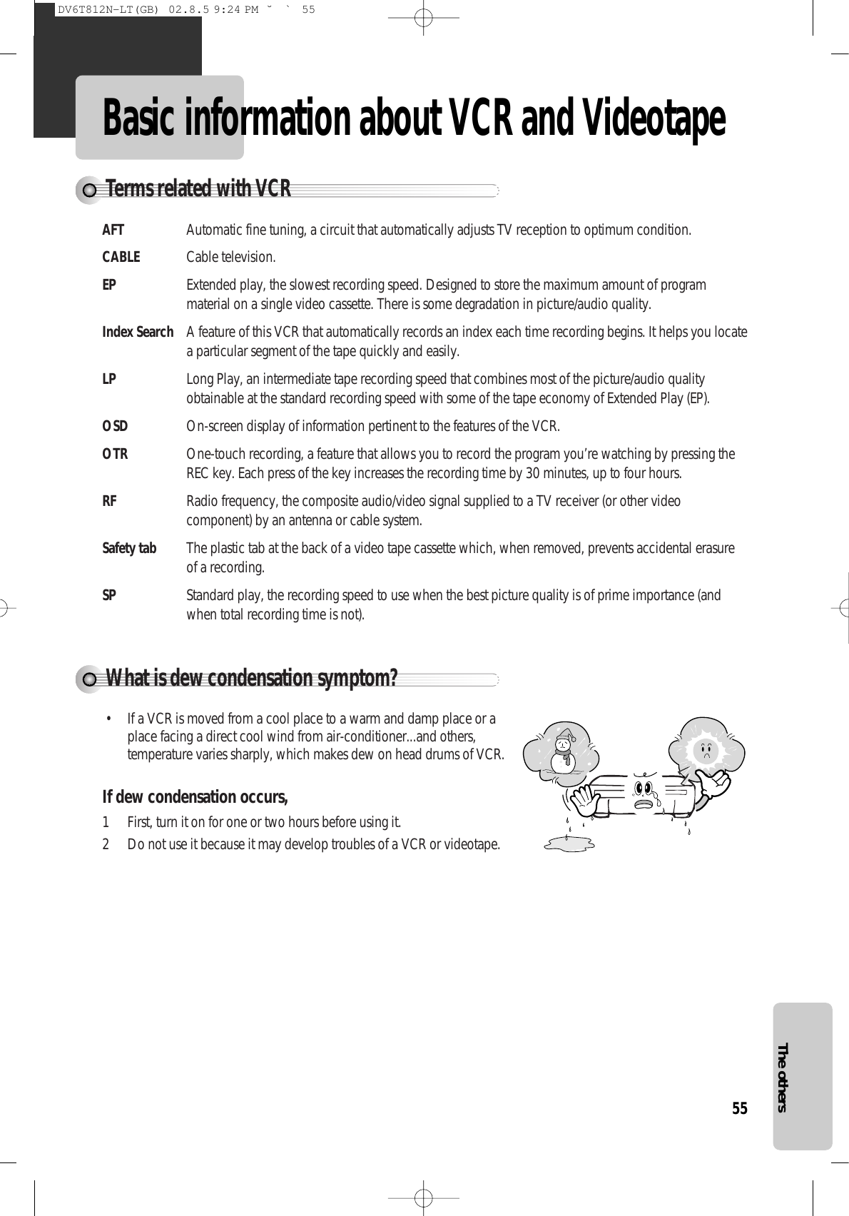 55The othersBasic information about VCR and VideotapeWhat is dew condensation symptom?• If a VCR is moved from a cool place to a warm and damp place or aplace facing a direct cool wind from air-conditioner...and others,temperature varies sharply, which makes dew on head drums of VCR.If dew condensation occurs, 1 First, turn it on for one or two hours before using it.2 Do not use it because it may develop troubles of a VCR or videotape.Terms related with VCRAFT Automatic fine tuning, a circuit that automatically adjusts TV reception to optimum condition.CABLE Cable television.EP Extended play, the slowest recording speed. Designed to store the maximum amount of programmaterial on a single video cassette. There is some degradation in picture/audio quality.Index Search A feature of this VCR that automatically records an index each time recording begins. It helps you locatea particular segment of the tape quickly and easily.LP Long Play, an intermediate tape recording speed that combines most of the picture/audio qualityobtainable at the standard recording speed with some of the tape economy of Extended Play (EP).OSD On-screen display of information pertinent to the features of the VCR.OTR One-touch recording, a feature that allows you to record the program you’re watching by pressing theREC key. Each press of the key increases the recording time by 30 minutes, up to four hours.RF Radio frequency, the composite audio/video signal supplied to a TV receiver (or other videocomponent) by an antenna or cable system.Safety tab The plastic tab at the back of a video tape cassette which, when removed, prevents accidental erasureof a recording.SP Standard play, the recording speed to use when the best picture quality is of prime importance (andwhen total recording time is not).DV6T812N-LT(GB)  02.8.5 9:24 PM  ˘`55