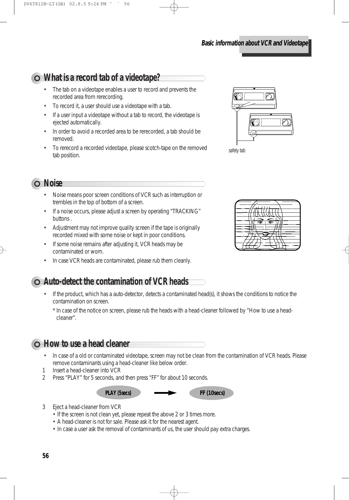 56Noise• Noise means poor screen conditions of VCR such as interruption ortrembles in the top of bottom of a screen.• If a noise occurs, please adjust a screen by operating “TRACKING”buttons .• Adjustment may not improve quality screen if the tape is originallyrecorded mixed with some noise or kept in poor conditions.• If some noise remains after adjusting it, VCR heads may becontaminated or worn.• In case VCR heads are contaminated, please rub them cleanly.Auto-detect the contamination of VCR heads• If the product, which has a auto-detector, detects a contaminated head(s), it shows the conditions to notice thecontamination on screen.* In case of the notice on screen, please rub the heads with a head-cleaner followed by “How to use a head-cleaner”.How to use a head cleaner• In case of a old or contaminated videotape, screen may not be clean from the contamination of VCR heads. Pleaseremove contaminants using a head-cleaner like below order.1 Insert a head-cleaner into VCR2 Press “PLAY” for 5 seconds, and then press “FF” for about 10 seconds.3 Eject a head-cleaner from VCR• If the screen is not clean yet, please repeat the above 2 or 3 times more.• A head-cleaner is not for sale. Please ask it for the nearest agent.• In case a user ask the removal of contaminants of us, the user should pay extra charges.PLAY (5secs)FF (10secs)What is a record tab of a videotape?• The tab on a videotape enables a user to record and prevents therecorded area from rerecording.• To record it, a user should use a videotape with a tab.• If a user input a videotape without a tab to record, the videotape isejected automatically.• In order to avoid a recorded area to be rerecorded, a tab should beremoved.• To rerecord a recorded videotape, please scotch-tape on the removedtab position.safety tabBasic information about VCR and VideotapeDV6T812N-LT(GB)  02.8.5 9:24 PM  ˘`56
