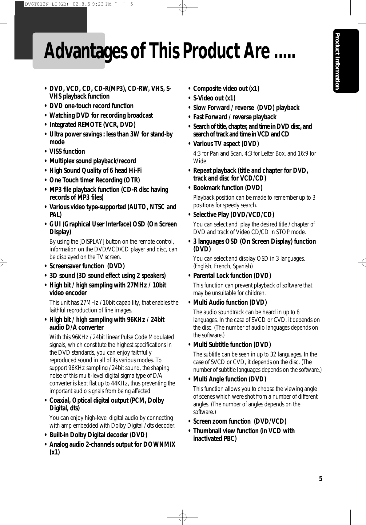 Product Information5Advantages of This Product Are ..... • DVD, VCD, CD, CD-R(MP3), CD-RW, VHS, S-VHS playback function • DVD one-touch record function • Watching DVD for recording broadcast • Integrated REMOTE (VCR, DVD) • Ultra power savings : less than 3W for stand-bymode • VISS function • Multiplex sound playback/record • High Sound Quality of 6 head Hi-Fi • One Touch timer Recording (OTR) • MP3 file playback function (CD-R disc havingrecords of MP3 files) • Various video type-supported (AUTO, NTSC andPAL) • GUI (Graphical User Interface) OSD (On ScreenDisplay) By using the [DISPLAY] button on the remote control,information on the DVD/VCD/CD player and disc, canbe displayed on the TV screen. • Screensaver function  (DVD)• 3D sound (3D sound effect using 2 speakers) • High bit / high sampling with 27MHz / 10bitvideo encoder This unit has 27MHz / 10bit capability, that enables thefaithful reproduction of fine images. • High bit / high sampling with 96KHz / 24bitaudio D/A converter With this 96KHz / 24bit linear Pulse Code Modulatedsignals, which constitute the highest specifications inthe DVD standards, you can enjoy faithfullyreproduced sound in all of its various modes. Tosupport 96KHz sampling / 24bit sound, the shapingnoise of this multi-level digital sigma type of D/Aconverter is kept flat up to 44KHz, thus preventing theimportant audio signals from being affected. • Coaxial, Optical digital output (PCM, DolbyDigital, dts) You can enjoy high-level digital audio by connectingwith amp embedded with Dolby Digital / dts decoder. • Built-in Dolby Digital decoder (DVD)• Analog audio 2-channels output for DOWNMIX(x1) • Composite video out (x1)• S-Video out (x1) • Slow Forward / reverse  (DVD) playback • Fast Forward / reverse playback • Search of title, chapter, and time in DVD disc, andsearch of track and time in VCD and CD• Various TV aspect (DVD)4:3 for Pan and Scan, 4:3 for Letter Box, and 16:9 forWide • Repeat playback (title and chapter for DVD,track and disc for VCD/CD) • Bookmark function (DVD)Playback position can be made to remember up to 3positions for speedy search. • Selective Play (DVD/VCD/CD)You can select and  play the desired title / chapter ofDVD and track of Video CD/CD in STOP mode. • 3 languages OSD (On Screen Display) function(DVD)You can select and display OSD in 3 languages.(English, French, Spanish) • Parental Lock function (DVD) This function can prevent playback of software thatmay be unsuitable for children. • Multi Audio function (DVD) The audio soundtrack can be heard in up to 8languages. In the case of SVCD or CVD, it depends onthe disc. (The number of audio languages depends onthe software.) • Multi Subtitle function (DVD)The subtitle can be seen in up to 32 languages. In thecase of SVCD or CVD, it depends on the disc. (Thenumber of subtitle languages depends on the software.) • Multi Angle function (DVD)This function allows you to choose the viewing angleof scenes which were shot from a number of differentangles. (The number of angles depends on thesoftware.) • Screen zoom function  (DVD/VCD)• Thumbnail view function (in VCD withinactivated PBC) DV6T812N-LT(GB)  02.8.5 9:23 PM  ˘`5