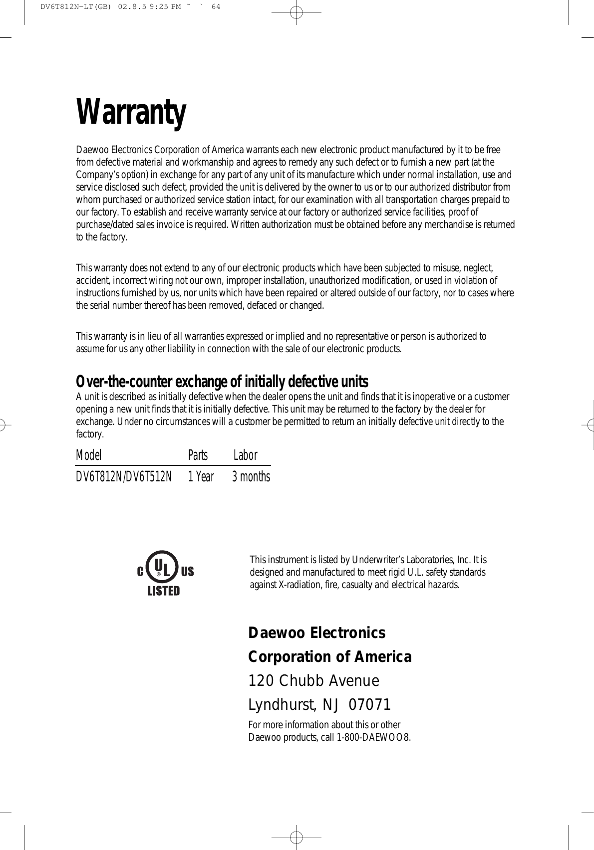 WarrantyDaewoo Electronics Corporation of America warrants each new electronic product manufactured by it to be freefrom defective material and workmanship and agrees to remedy any such defect or to furnish a new part (at theCompany’s option) in exchange for any part of any unit of its manufacture which under normal installation, use andservice disclosed such defect, provided the unit is delivered by the owner to us or to our authorized distributor fromwhom purchased or authorized service station intact, for our examination with all transportation charges prepaid toour factory. To establish and receive warranty service at our factory or authorized service facilities, proof ofpurchase/dated sales invoice is required. Written authorization must be obtained before any merchandise is returnedto the factory.This warranty does not extend to any of our electronic products which have been subjected to misuse, neglect,accident, incorrect wiring not our own, improper installation, unauthorized modification, or used in violation ofinstructions furnished by us, nor units which have been repaired or altered outside of our factory, nor to cases wherethe serial number thereof has been removed, defaced or changed.This warranty is in lieu of all warranties expressed or implied and no representative or person is authorized toassume for us any other liability in connection with the sale of our electronic products.Over-the-counter exchange of initially defective unitsA unit is described as initially defective when the dealer opens the unit and finds that it is inoperative or a customeropening a new unit finds that it is initially defective. This unit may be returned to the factory by the dealer forexchange. Under no circumstances will a customer be permitted to return an initially defective unit directly to thefactory.Model Parts          LaborDV6T812N/DV6T512N 1 Year       3 monthsThis instrument is listed by Underwriter’s Laboratories, Inc. It isdesigned and manufactured to meet rigid U.L. safety standardsagainst X-radiation, fire, casualty and electrical hazards.Daewoo Electronics Corporation of America120 Chubb AvenueLyndhurst, NJ  07071For more information about this or other Daewoo products, call 1-800-DAEWOO8.DV6T812N-LT(GB)  02.8.5 9:25 PM  ˘`64