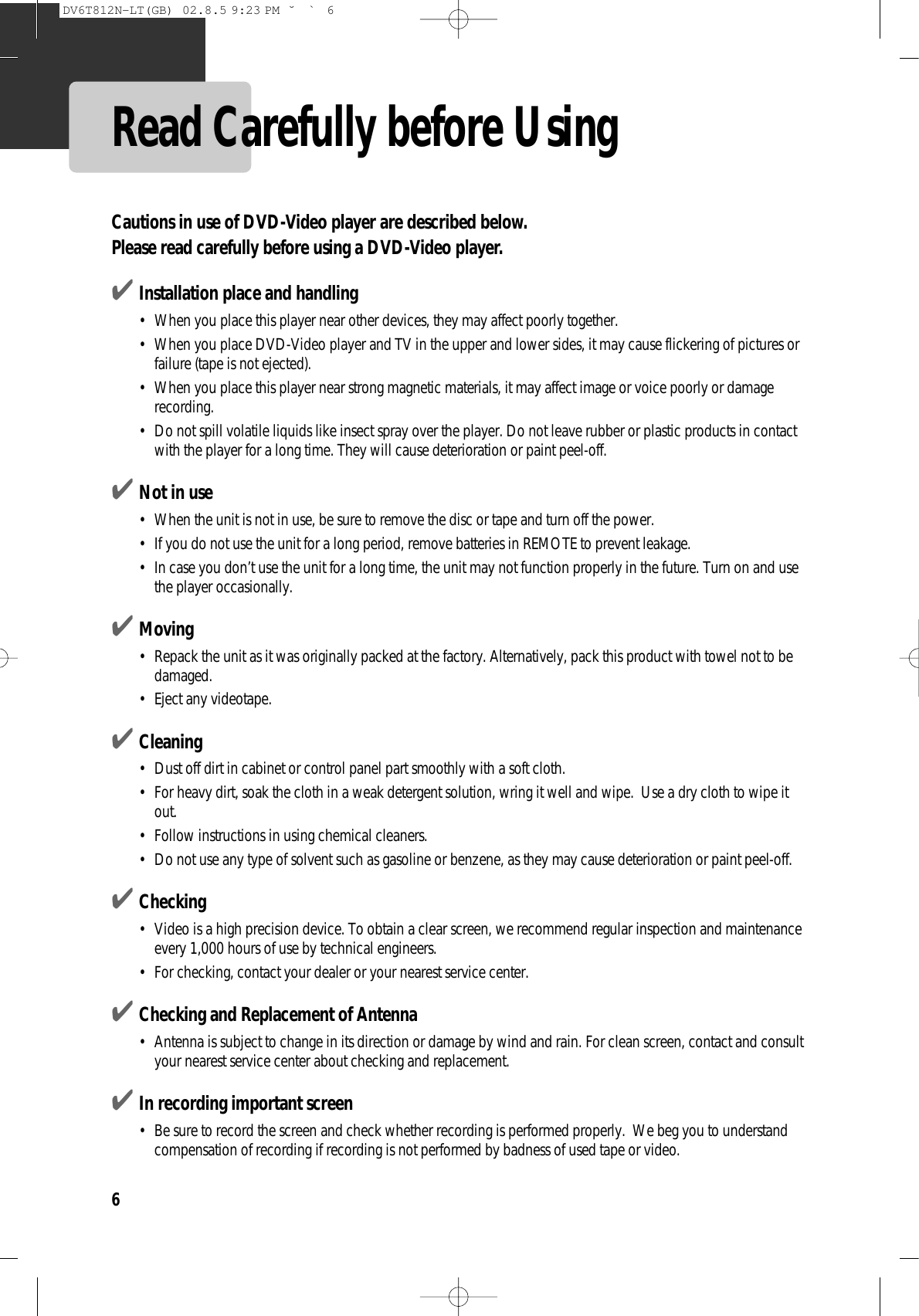 6Read Carefully before UsingCautions in use of DVD-Video player are described below. Please read carefully before using a DVD-Video player. ✔Installation place and handling•  When you place this player near other devices, they may affect poorly together. •  When you place DVD-Video player and TV in the upper and lower sides, it may cause flickering of pictures orfailure (tape is not ejected). •  When you place this player near strong magnetic materials, it may affect image or voice poorly or damagerecording. •  Do not spill volatile liquids like insect spray over the player. Do not leave rubber or plastic products in contactwith the player for a long time. They will cause deterioration or paint peel-off. ✔Not in use•  When the unit is not in use, be sure to remove the disc or tape and turn off the power. •  If you do not use the unit for a long period, remove batteries in REMOTE to prevent leakage. •  In case you don’t use the unit for a long time, the unit may not function properly in the future. Turn on and usethe player occasionally. ✔Moving•  Repack the unit as it was originally packed at the factory. Alternatively, pack this product with towel not to bedamaged. •  Eject any videotape. ✔Cleaning•  Dust off dirt in cabinet or control panel part smoothly with a soft cloth. •  For heavy dirt, soak the cloth in a weak detergent solution, wring it well and wipe.  Use a dry cloth to wipe itout. •  Follow instructions in using chemical cleaners. •  Do not use any type of solvent such as gasoline or benzene, as they may cause deterioration or paint peel-off.✔Checking•  Video is a high precision device. To obtain a clear screen, we recommend regular inspection and maintenanceevery 1,000 hours of use by technical engineers. •  For checking, contact your dealer or your nearest service center. ✔Checking and Replacement of Antenna•  Antenna is subject to change in its direction or damage by wind and rain. For clean screen, contact and consultyour nearest service center about checking and replacement. ✔In recording important screen•  Be sure to record the screen and check whether recording is performed properly.  We beg you to understandcompensation of recording if recording is not performed by badness of used tape or video. DV6T812N-LT(GB)  02.8.5 9:23 PM  ˘`6