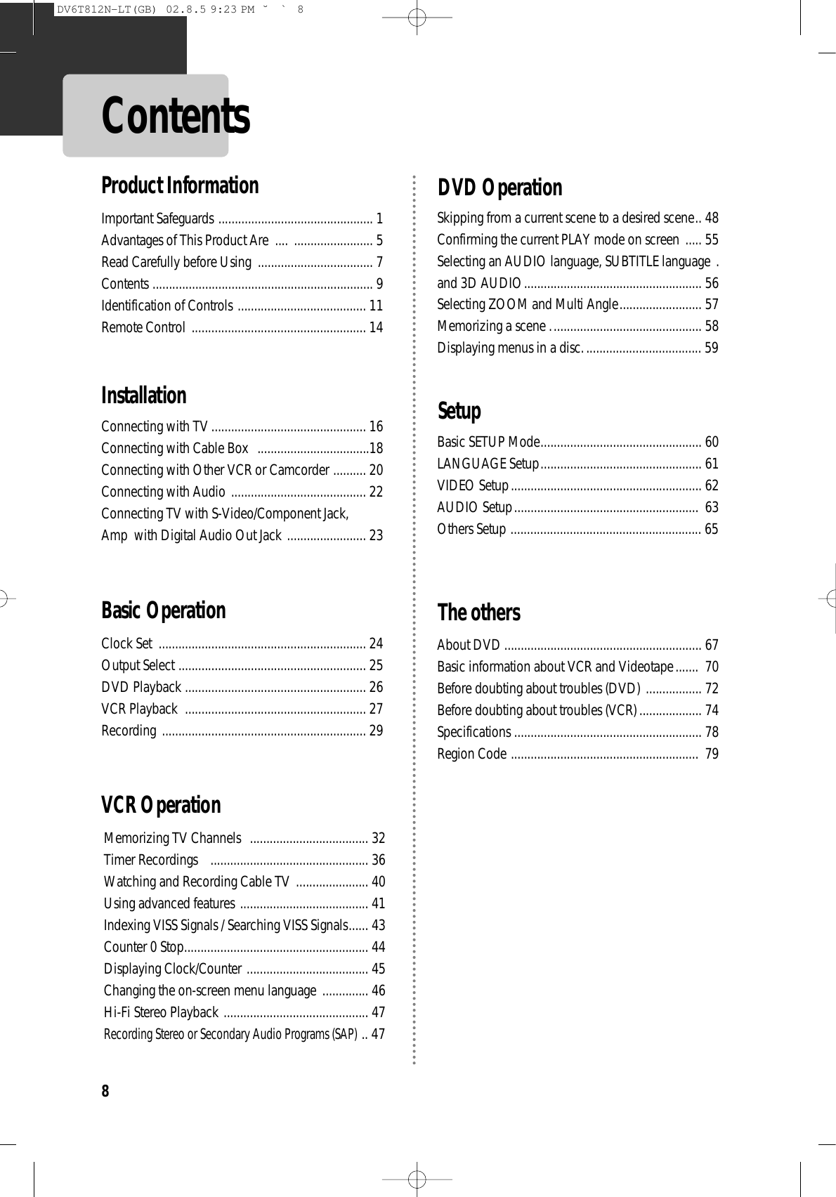 8ContentsImportant Safeguards ............................................... 1 Advantages of This Product Are  .... ........................ 5 Read Carefully before Using  ................................... 7 Contents ................................................................... 9 Identification of Controls ....................................... 11 Remote Control ..................................................... 14 Connecting with TV ............................................... 16 Connecting with Cable Box  ..................................18 Connecting with Other VCR or Camcorder .......... 20 Connecting with Audio ......................................... 22 Connecting TV with S-Video/Component Jack, Amp  with Digital Audio Out Jack ........................ 23 Clock Set  ............................................................... 24 Output Select ......................................................... 25 DVD Playback ....................................................... 26 VCR Playback  ....................................................... 27 Recording .............................................................. 29 VCR OperationMemorizing TV Channels  .................................... 32 Timer Recordings    ................................................ 36 Watching and Recording Cable TV ...................... 40 Using advanced features ....................................... 41 Indexing VISS Signals / Searching VISS Signals...... 43Counter 0 Stop........................................................ 44Displaying Clock/Counter ..................................... 45 Changing the on-screen menu language  .............. 46Hi-Fi Stereo Playback ............................................ 47Recording Stereo or Secondary Audio Programs (SAP).. 47Basic Operation InstallationSkipping from a current scene to a desired scene.. 48Confirming the current PLAY mode on screen ..... 55Selecting an AUDIO language, SUBTITLE language .and 3D AUDIO...................................................... 56Selecting ZOOM and Multi Angle......................... 57Memorizing a scene .............................................. 58Displaying menus in a disc.................................... 59Basic SETUP Mode................................................. 60LANGUAGE Setup................................................. 61VIDEO Setup.......................................................... 62AUDIO Setup........................................................ 63Others Setup .......................................................... 65About DVD ............................................................ 67Basic information about VCR and Videotape....... 70Before doubting about troubles (DVD) ................. 72Before doubting about troubles (VCR) ................... 74Specifications ......................................................... 78Region Code ......................................................... 79 SetupDVD OperationThe othersProduct InformationDV6T812N-LT(GB)  02.8.5 9:23 PM  ˘`8