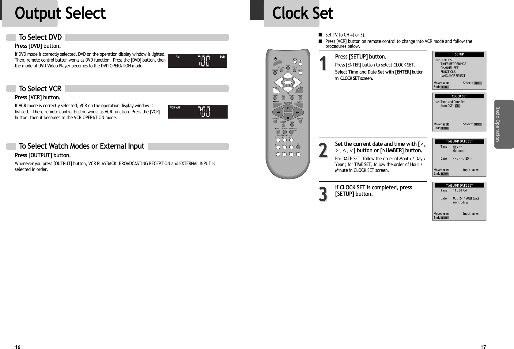 Press [DVD] button. If DVD mode is correctly selected, DVD on the operation display window is lighted.Then, remote control button works as DVD function.  Press the [DVD] button, thenthe mode of DVD-Video Player becomes to the DVD OPERATION mode.Basic Operation17Clock SetPress [SETUP] button.Press [ENTER] button to select CLOCK SET.Select Time and Date Set with [ENTER] buttonin  CLOCK SET screen.Set the current date and time with [ ,,  ,  ] button or [NUMBER] button.For DATE SET, follow the order of Month / Day /Year ; for TIME SET, follow the order of Hour /Minute in CLOCK SET screen.  If CLOCK SET is completed, press[SETUP] button.112233To Select VCRPress [VCR] button.If VCR mode is correctly selected, VCR on the operation display window islighted.  Then, remote control button works as VCR function. Press the [VCR]button, then it becomes to the VCR OPERATION mode.To Select Watch Modes or External InputPress [OUTPUT] button.Whenever you press [OUTPUT] button, VCR PLAYBACK, BROADCASTING RECEPTION and EXTERNAL INPUT isselected in order. To Select DVDSETUPCLOCK SETTIMER RECORDINGSCHANNEL SETFUNCTIONSLANGUAGE SELECTMove: Select:End: SETUPENTERCLOCK SETTime and Date SetAuto DST : ONTIME AND DATE SETTIME AND DATE SETMove: Select:End: SETUPENTERMove: Input:End: SETUPMove: Input:End: SETUPTime - - : - -(hh:mm)Date - - / - - / 20 - -Time 11 : 01 AMDate 05 / 24 / 2003 (Sat)(mm/dd/yy)16■Set TV to CH 4( or 3).■Press [VCR] button on remote control to change into VCR mode and follow theprocedures below.Output Select 