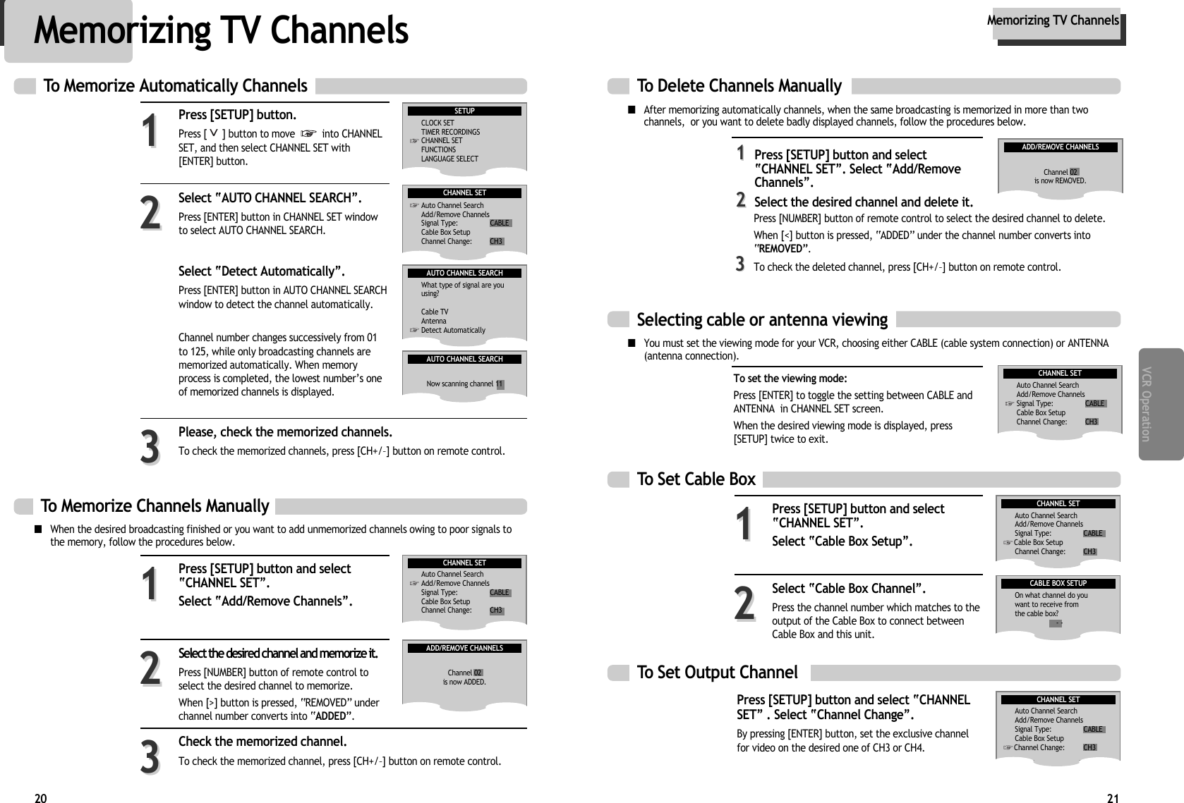 21VCR Operation20To Delete Channels Manually ■After memorizing automatically channels, when the same broadcasting is memorized in more than twochannels,  or you want to delete badly displayed channels, follow the procedures below.■You must set the viewing mode for your VCR, choosing either CABLE (cable system connection) or ANTENNA(antenna connection). 11Press [SETUP] button and selectÒCHANNEL SETÓ. Select ÒAdd/RemoveChannelsÓ. 22Select the desired channel and delete it.ADD/REMOVE CHANNELSChannel 02is now REMOVED.To Memorize Channels Manually ■When the desired broadcasting finished or you want to add unmemorized channels owing to poor signals tothe memory, follow the procedures below.Press [SETUP] button and selectÒCHANNEL SETÓ.Select ÒAdd/Remove ChannelsÓ. 11Select the desired channel and memorize it. Press [NUMBER] button of remote control toselect the desired channel to memorize. When [&gt;] button is pressed, ÒREMOVEDÓ underchannel number converts into ÒADDEDÓ.22Check the memorized channel.To check the memorized channel, press [CH+/Ð] button on remote control. 33ADD/REMOVE CHANNELSChannel 02is now ADDED.Memorizing TV ChannelsMemorizing TV ChannelsPress [SETUP] button.Press [ ] button to move  into CHANNELSET, and then select CHANNEL SET with[ENTER] button. Select ÒAUTO CHANNEL SEARCHÓ. Press [ENTER] button in CHANNEL SET windowto select AUTO CHANNEL SEARCH. Select ÒDetect AutomaticallyÓ. Press [ENTER] button in AUTO CHANNEL SEARCHwindow to detect the channel automatically.Channel number changes successively from 01to 125, while only broadcasting channels arememorized automatically. When memoryprocess is completed, the lowest numberÕs oneof memorized channels is displayed.Please, check the memorized channels.To check the memorized channels, press [CH+/Ð] button on remote control. 112233To Memorize Automatically ChannelsSETUPCLOCK SETTIMER RECORDINGSCHANNEL SETFUNCTIONSLANGUAGE SELECTAUTO CHANNEL SEARCHWhat type of signal are you using?Cable TVAntennaDetect AutomaticallyAUTO CHANNEL SEARCHNow scanning channel 11CHANNEL SETAuto Channel SearchAdd/Remove ChannelsSignal Type: CABLECable Box SetupChannel Change: CH3CHANNEL SETAuto Channel SearchAdd/Remove ChannelsSignal Type: CABLECable Box SetupChannel Change: CH3Selecting cable or antenna viewingTo set the viewing mode:Press [ENTER] to toggle the setting between CABLE andANTENNA  in CHANNEL SET screen. When the desired viewing mode is displayed, press[SETUP] twice to exit.CHANNEL SETAuto Channel SearchAdd/Remove ChannelsSignal Type: CABLECable Box SetupChannel Change: CH3To Set Cable BoxTo Set Output Channel Press [SETUP] button and select ÒCHANNELSETÓ . Select ÒChannel ChangeÓ.  By pressing [ENTER] button, set the exclusive channelfor video on the desired one of CH3 or CH4.Press [SETUP] button and selectÒCHANNEL SETÓ.Select ÒCable Box SetupÓ. 11Select ÒCable Box ChannelÓ. Press the channel number which matches to theoutput of the Cable Box to connect betweenCable Box and this unit.22CABLE BOX SETUPOn what channel do youwant to receive fromthe cable box?- -CHANNEL SETAuto Channel SearchAdd/Remove ChannelsSignal Type: CABLECable Box SetupChannel Change: CH3CHANNEL SETAuto Channel SearchAdd/Remove ChannelsSignal Type: CABLECable Box SetupChannel Change: CH3Press [NUMBER] button of remote control to select the desired channel to delete. When [&lt;] button is pressed, ÒADDEDÓ under the channel number converts intoÒREMOVEDÓ. 33To check the deleted channel, press [CH+/Ð] button on remote control. 