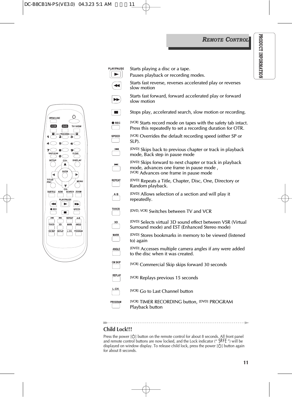 11PRODUCT INFORMATIONPress the power [√] button on the remote control for about 8 seconds. All front paneland remote control buttons are now locked, and the Lock indicator (“ ”) will bedisplayed on window display. To release child lock, press the power [√] button againfor about 8 seconds.Child Lock!!!Starts playing a disc or a tape.Pauses playback or recording modes.Starts fast reverse, reverses accelerated play or reversesslow motionStarts fast forward, forward accelerated play or forwardslow motionStops play, accelerated search, slow motion or recording.[VCR] Starts record mode on tapes with the safety tab intact.Press this repeatedly to set a recording duration for OTR.[VCR] Overrides the default recording speed (either SP orSLP).[DVD] Skips back to previous chapter or track in playbackmode, Back step in pause mode[DVD] Skips forward to next chapter or track in playbackmode, advances one frame in pause mode , [VCR] Advances one frame in pause mode [DVD] Allows selection of a section and will play itrepeatedly.[DVD] Repeats a Title, Chapter, Disc, One, Directory orRandom playback.[DVD, VCR] Switches between TV and VCR[DVD] Selects virtual 3D sound effect between VSR (VirtualSurround mode) and EST (Enhanced Stereo mode)[DVD] Stores bookmarks in memory to be viewed (listenedto) again[DVD] Accesses multiple camera angles if any were addedto the disc when it was created.[VCR] Commercial Skip skips forward 30 seconds[VCR] Replays previous 15 seconds[VCR] Go to Last Channel button [VCR] TIMER RECORDING button, [DVD] PROGRAMPlayback buttonREMOTE CONTROLDC-B8CB1N-PS(VE3.0)  04.3.23 5:1 AM  페이지11