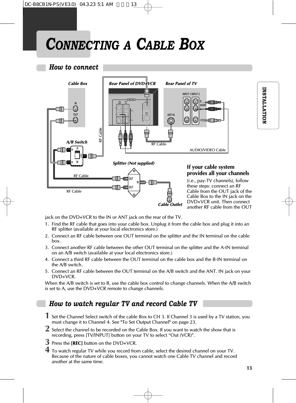 13INSTALLATIONCONNECTING A CABLE BOXHow to connect INPUT 1 INOUT ANT ININPUT 2DVD + VCRRLVIDEOOUTVIDEO 1ININ(FROM ANT.)OUT(TO TV)RFAUDIOVIDEOOUTOUTINHow to watch regular TV and record Cable TV1Set the Channel Select switch of the cable Box to CH 3. If Channel 3 is used by a TV station, youmust change it to Channel 4. See &quot;To Set Output Channel&quot; on page 23.2Select the channel to be recorded on the Cable Box. If you want to watch the show that isrecording, press [TV/INPUT] button on your TV to select “Out (VCR)”. 3Press the [REC] button on the DVD+VCR. 4To watch regular TV while you record from cable, select the desired channel on your TV.Because of the nature of cable boxes, you cannot watch one Cable TV channel and recordanother at the same time.jack on the DVD+VCR to the IN or ANT jack on the rear of the TV.1.  Find the RF cable that goes into your cable box. Unplug it from the cable box and plug it into anRF splitter (available at your local electronics store.)2.  Connect an RF cable between one OUT terminal on the splitter and the IN terminal on the cablebox.3.  Connect another RF cable between the other OUT terminal on the splitter and the A-IN terminalon an A/B switch (available at your local electronics store.)4.  Connect a third RF cable between the OUT terminal on the cable box and the B-IN terminal onthe A/B switch.5.  Connect an RF cable between the OUT terminal on the A/B switch and the ANT. IN jack on yourDVD+VCR.When the A/B switch is set to B, use the cable box control to change channels. When the A/B switchis set to A, use the DVD+VCR remote to change channels.Rear Panel of DVD+VCRCable Box Rear Panel of TVRF CableAUDIO/VIDEO CableRF CableRF CableA/B SwitchSplitter (Not supplied)Cable OutletRF CableIf your cable systemprovides all your channels(i.e., pay-TV channels), followthese steps: connect an RFCable from the OUT jack of theCable Box to the IN jack on theDVD+VCR unit. Then connectanother RF cable from the OUTDC-B8CB1N-PS(VE3.0)  04.3.23 5:1 AM  페이지13