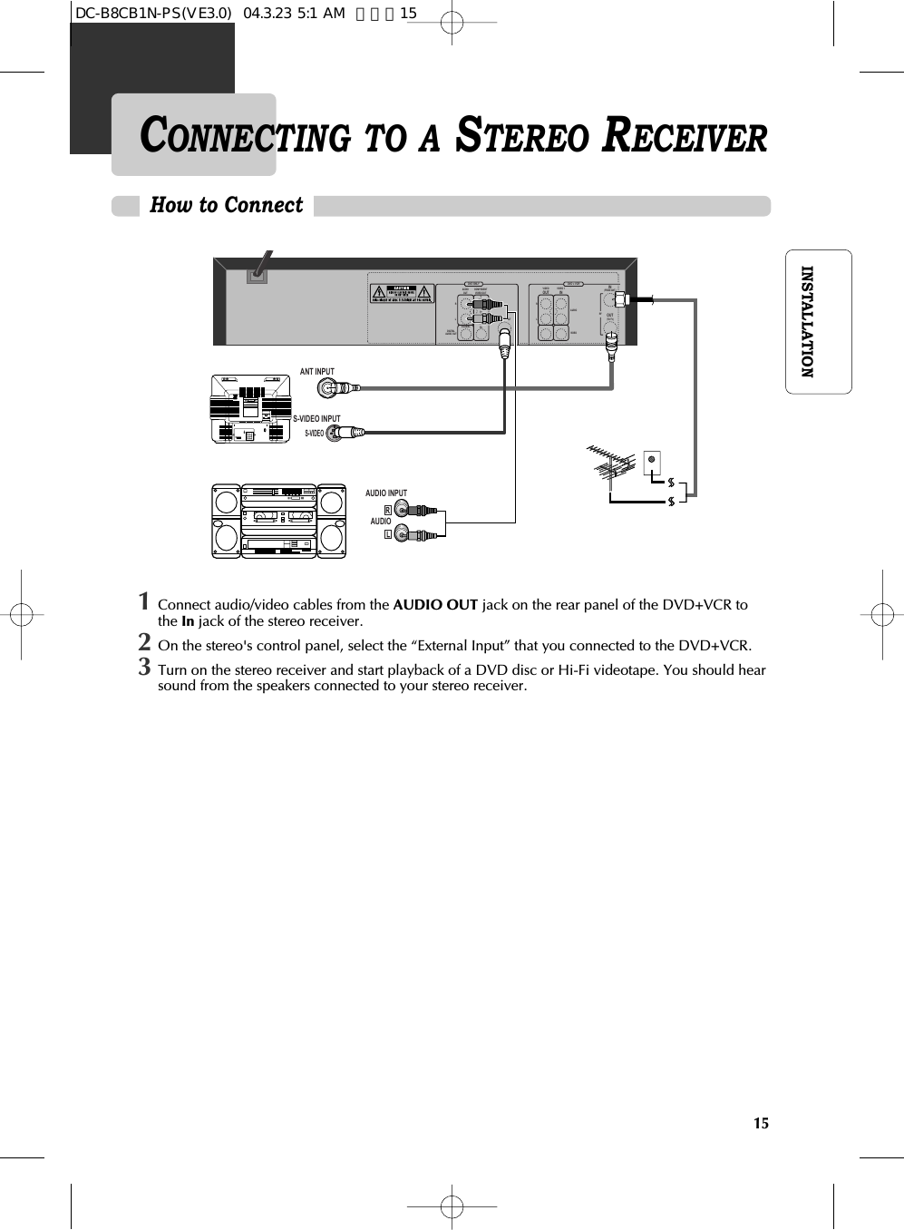 15INSTALLATIONHow to ConnectCONNECTING TO A STEREO RECEIVER AUDIOANT INPUTAUDIO INPUTCAUTIONCAUTION: TO REDUCE THE RISK OF ELECTRIC SHOCK.DO NOT REMOVE COVER (OR BACK).NO USER SERVICEABLE PARTS INSIDE.REFER SERVICING TO QUALIFIED SERVICE PRESONNEL.RISK OF ELECTRIC SHOCKDO NOT OPEN201816 14 12 10 8 6 4 3211917 15 13 11 97 5 3 1S-VIDEOS-VIDEO INPUTDVD ONLY DVD + VCRAUDIOOUTRLRLYPrPbDIGITALAUDIO OUTCOAXIALCOMPONENTVIDEO OUTVIDEOOUTVIDEO 1ININ(FROM ANT.)OUT(TO TV)RFS-VIDEO OUTAUDIOVIDEO1Connect audio/video cables from the AUDIO OUT jack on the rear panel of the DVD+VCR tothe In jack of the stereo receiver.2On the stereo&apos;s control panel, select the “External Input” that you connected to the DVD+VCR. 3Turn on the stereo receiver and start playback of a DVD disc or Hi-Fi videotape. You should hearsound from the speakers connected to your stereo receiver.DC-B8CB1N-PS(VE3.0)  04.3.23 5:1 AM  페이지15