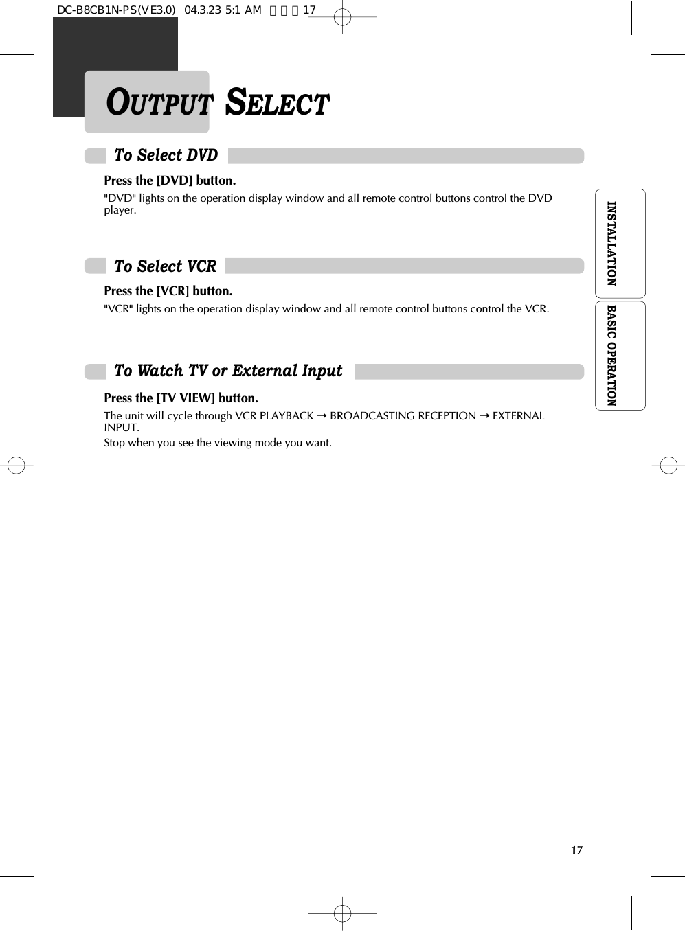 17INSTALLATIONPress the [DVD] button. &quot;DVD&quot; lights on the operation display window and all remote control buttons control the DVDplayer.To Select VCRPress the [VCR] button.&quot;VCR&quot; lights on the operation display window and all remote control buttons control the VCR.To Watch TV or External InputPress the [TV VIEW] button.The unit will cycle through VCR PLAYBACK ➝BROADCASTING RECEPTION ➝EXTERNALINPUT.Stop when you see the viewing mode you want.To Select DVDOUTPUT SELECTBASIC OPERATIONDC-B8CB1N-PS(VE3.0)  04.3.23 5:1 AM  페이지17
