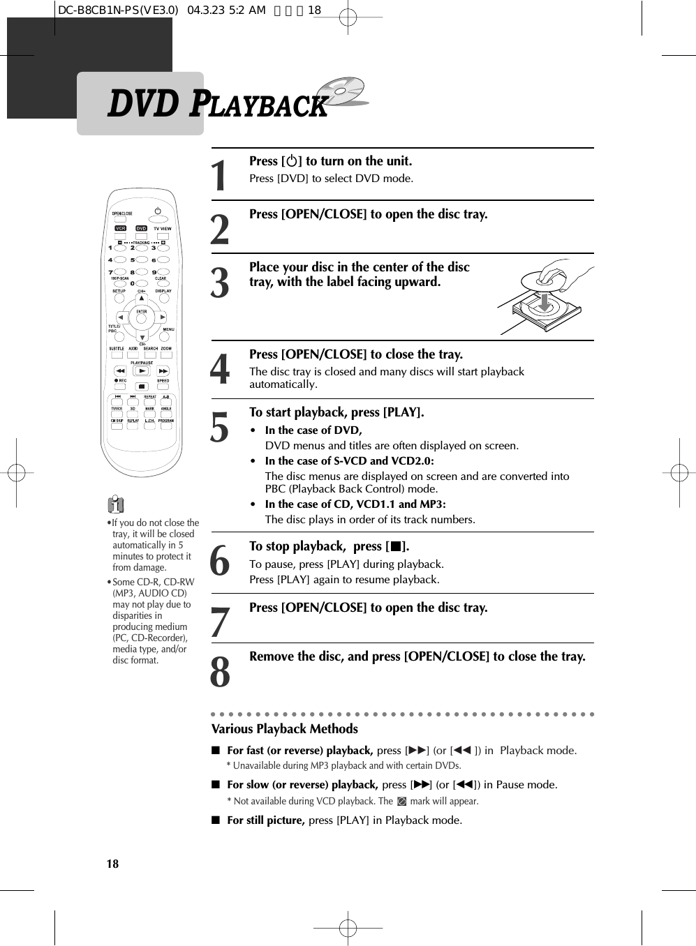 18DVD PLAYBACKPress [√] to turn on the unit.Press [DVD] to select DVD mode.Press [OPEN/CLOSE] to open the disc tray. Press [OPEN/CLOSE] to close the tray.The disc tray is closed and many discs will start playbackautomatically.12Place your disc in the center of the disctray, with the label facing upward.34To start playback, press [PLAY]. • In the case of DVD,DVD menus and titles are often displayed on screen. • In the case of S-VCD and VCD2.0:The disc menus are displayed on screen and are converted intoPBC (Playback Back Control) mode. • In the case of CD, VCD1.1 and MP3:The disc plays in order of its track numbers. 5To stop playback,  press [ ].To pause, press [PLAY] during playback. Press [PLAY] again to resume playback.6Press [OPEN/CLOSE] to open the disc tray.7Remove the disc, and press [OPEN/CLOSE] to close the tray.8Various Playback Methods■For fast (or reverse) playback, press [√√] (or [œœ ]) in  Playback mode.* Unavailable during MP3 playback and with certain DVDs.■For slow (or reverse) playback, press [√√] (or [œœ ]) in Pause mode. * Not available during VCD playback. The  mark will appear.■For still picture, press [PLAY] in Playback mode. •If you do not close thetray, it will be closedautomatically in 5minutes to protect itfrom damage.•Some CD-R, CD-RW(MP3, AUDIO CD)may not play due todisparities inproducing medium(PC, CD-Recorder),media type, and/ordisc format.DC-B8CB1N-PS(VE3.0)  04.3.23 5:2 AM  페이지18