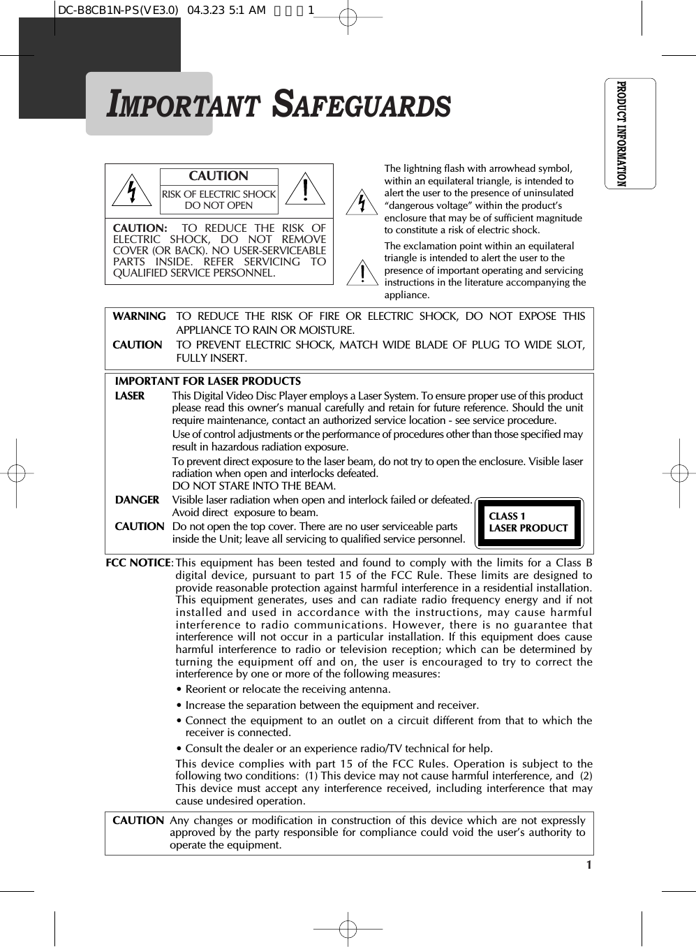 PRODUCT INFORMATION1IMPORTANT SAFEGUARDSCAUTION: TO REDUCE THE RISK OFELECTRIC SHOCK, DO NOT REMOVECOVER (OR BACK). NO USER-SERVICEABLEPARTS INSIDE. REFER SERVICING TOQUALIFIED SERVICE PERSONNEL.CAUTIONRISK OF ELECTRIC SHOCKDO NOT OPENThe lightning flash with arrowhead symbol,within an equilateral triangle, is intended toalert the user to the presence of uninsulated“dangerous voltage” within the product’senclosure that may be of sufficient magnitudeto constitute a risk of electric shock.The exclamation point within an equilateraltriangle is intended to alert the user to thepresence of important operating and servicinginstructions in the literature accompanying theappliance.WARNING TO REDUCE THE RISK OF FIRE OR ELECTRIC SHOCK, DO NOT EXPOSE THISAPPLIANCE TO RAIN OR MOISTURE.CAUTION TO PREVENT ELECTRIC SHOCK, MATCH WIDE BLADE OF PLUG TO WIDE SLOT,FULLY INSERT.IMPORTANT FOR LASER PRODUCTSLASER This Digital Video Disc Player employs a Laser System. To ensure proper use of this productplease read this owner’s manual carefully and retain for future reference. Should the unitrequire maintenance, contact an authorized service location - see service procedure. Use of control adjustments or the performance of procedures other than those specified mayresult in hazardous radiation exposure. To prevent direct exposure to the laser beam, do not try to open the enclosure. Visible laserradiation when open and interlocks defeated. DO NOT STARE INTO THE BEAM.DANGER Visible laser radiation when open and interlock failed or defeated. Avoid direct  exposure to beam.CAUTION Do not open the top cover. There are no user serviceable parts inside the Unit; leave all servicing to qualified service personnel.CLASS 1 LASER PRODUCTFCC NOTICE: This equipment has been tested and found to comply with the limits for a Class Bdigital device, pursuant to part 15 of the FCC Rule. These limits are designed toprovide reasonable protection against harmful interference in a residential installation.This equipment generates, uses and can radiate radio frequency energy and if notinstalled and used in accordance with the instructions, may cause harmfulinterference to radio communications. However, there is no guarantee thatinterference will not occur in a particular installation. If this equipment does causeharmful interference to radio or television reception; which can be determined byturning the equipment off and on, the user is encouraged to try to correct theinterference by one or more of the following measures:• Reorient or relocate the receiving antenna.• Increase the separation between the equipment and receiver.• Connect the equipment to an outlet on a circuit different from that to which thereceiver is connected.• Consult the dealer or an experience radio/TV technical for help.This device complies with part 15 of the FCC Rules. Operation is subject to thefollowing two conditions:  (1) This device may not cause harmful interference, and  (2)This device must accept any interference received, including interference that maycause undesired operation.CAUTION Any changes or modification in construction of this device which are not expresslyapproved by the party responsible for compliance could void the user’s authority tooperate the equipment.DC-B8CB1N-PS(VE3.0)  04.3.23 5:1 AM  페이지1