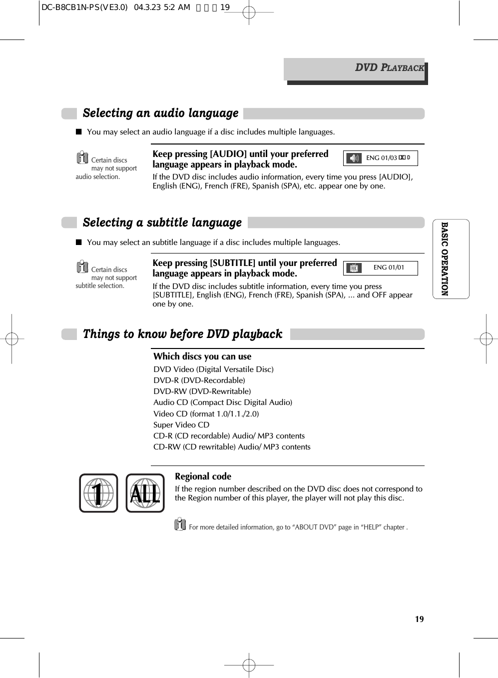 BASIC OPERATION19Which discs you can useDVD Video (Digital Versatile Disc)DVD-R (DVD-Recordable)DVD-RW (DVD-Rewritable)Audio CD (Compact Disc Digital Audio)Video CD (format 1.0/1.1./2.0)Super Video CDCD-R (CD recordable) Audio/ MP3 contentsCD-RW (CD rewritable) Audio/ MP3 contentsRegional codeIf the region number described on the DVD disc does not correspond tothe Region number of this player, the player will not play this disc.1ALLSelecting an audio language■You may select an audio language if a disc includes multiple languages.■You may select an subtitle language if a disc includes multiple languages.Certain discsmay not supportaudio selection.Certain discsmay not supportsubtitle selection.For more detailed information, go to “ABOUT DVD” page in “HELP” chapter .Selecting a subtitle languageThings to know before DVD playbackKeep pressing [AUDIO] until your preferredlanguage appears in playback mode.If the DVD disc includes audio information, every time you press [AUDIO],English (ENG), French (FRE), Spanish (SPA), etc. appear one by one.Keep pressing [SUBTITLE] until your preferredlanguage appears in playback mode.If the DVD disc includes subtitle information, every time you press[SUBTITLE], English (ENG), French (FRE), Spanish (SPA), ... and OFF appearone by one.ENG 01/01ENG 01/03DVD PLAYBACKDC-B8CB1N-PS(VE3.0)  04.3.23 5:2 AM  페이지19