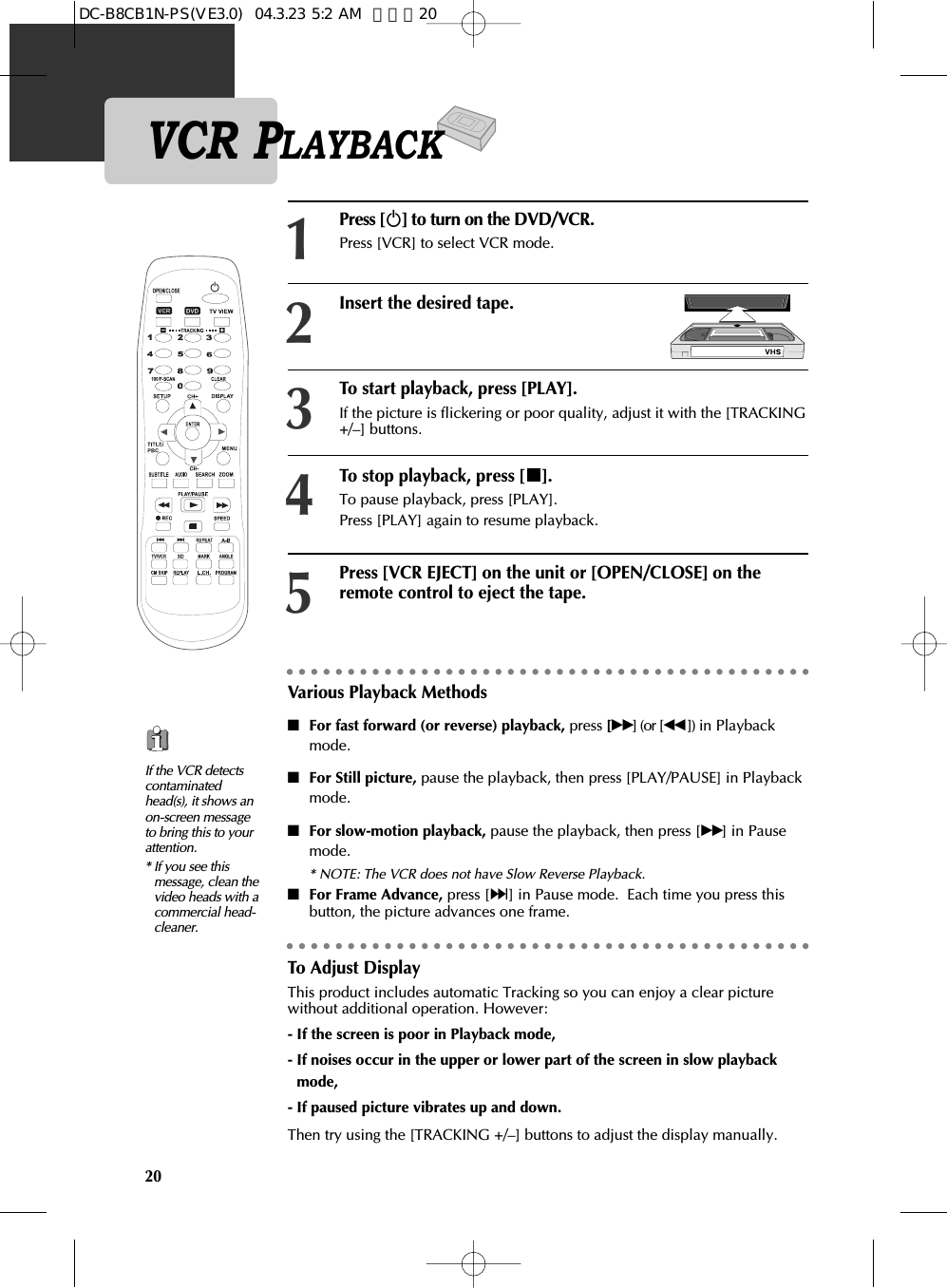 20Press [√] to turn on the DVD/VCR.Press [VCR] to select VCR mode.Insert the desired tape.To start playback, press [PLAY].If the picture is flickering or poor quality, adjust it with the [TRACKING+/–] buttons. 123To stop playback, press [ ]. To pause playback, press [PLAY]. Press [PLAY] again to resume playback.4Press [VCR EJECT] on the unit or [OPEN/CLOSE] on theremote control to eject the tape. 5Various Playback Methods■For fast forward (or reverse) playback, press [√√] (or [œœ ]) in Playbackmode.■For Still picture, pause the playback, then press [PLAY/PAUSE] in Playbackmode.■For slow-motion playback, pause the playback, then press [√√] in Pausemode. * NOTE: The VCR does not have Slow Reverse Playback.■For Frame Advance, press [∞] in Pause mode.  Each time you press thisbutton, the picture advances one frame.If the VCR detectscontaminatedhead(s), it shows anon-screen messageto bring this to yourattention.* If you see thismessage, clean thevideo heads with acommercial head-cleaner.To Adjust DisplayThis product includes automatic Tracking so you can enjoy a clear picturewithout additional operation. However:- If the screen is poor in Playback mode, - If noises occur in the upper or lower part of the screen in slow playbackmode, - If paused picture vibrates up and down.Then try using the [TRACKING +/–] buttons to adjust the display manually.VCR PLAYBACKDC-B8CB1N-PS(VE3.0)  04.3.23 5:2 AM  페이지20