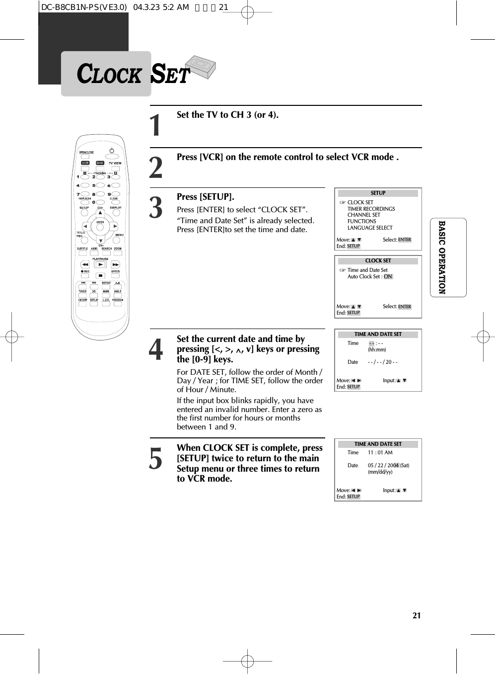 21BASIC OPERATIONCLOCK SETPress [SETUP].Press [ENTER] to select “CLOCK SET”.“Time and Date Set” is already selected.Press [ENTER]to set the time and date.Set the current date and time bypressing [&lt;, &gt;, ^, v] keys or pressingthe [0-9] keys.  For DATE SET, follow the order of Month /Day / Year ; for TIME SET, follow the orderof Hour / Minute.  If the input box blinks rapidly, you haveentered an invalid number. Enter a zero asthe first number for hours or monthsbetween 1 and 9.When CLOCK SET is complete, press[SETUP] twice to return to the mainSetup menu or three times to returnto VCR mode.3Press [VCR] on the remote control to select VCR mode .2Set the TV to CH 3 (or 4).145SETUPCLOCK SETTIMER RECORDINGSCHANNEL SETFUNCTIONSLANGUAGE SELECTMove: Select:End: SETUPENTERCLOCK SETTime and Date SetAuto Clock Set : ONTIME AND DATE SETTIME AND DATE SETMove: Select:End: SETUPENTERMove: Input:End: SETUPMove: Input:End: SETUPTime - - : - -(hh:mm)Date - - / - - / 20 - -Time 11 : 01 AMDate 05 / 22 / 2004 (Sat)(mm/dd/yy)DC-B8CB1N-PS(VE3.0)  04.3.23 5:2 AM  페이지21