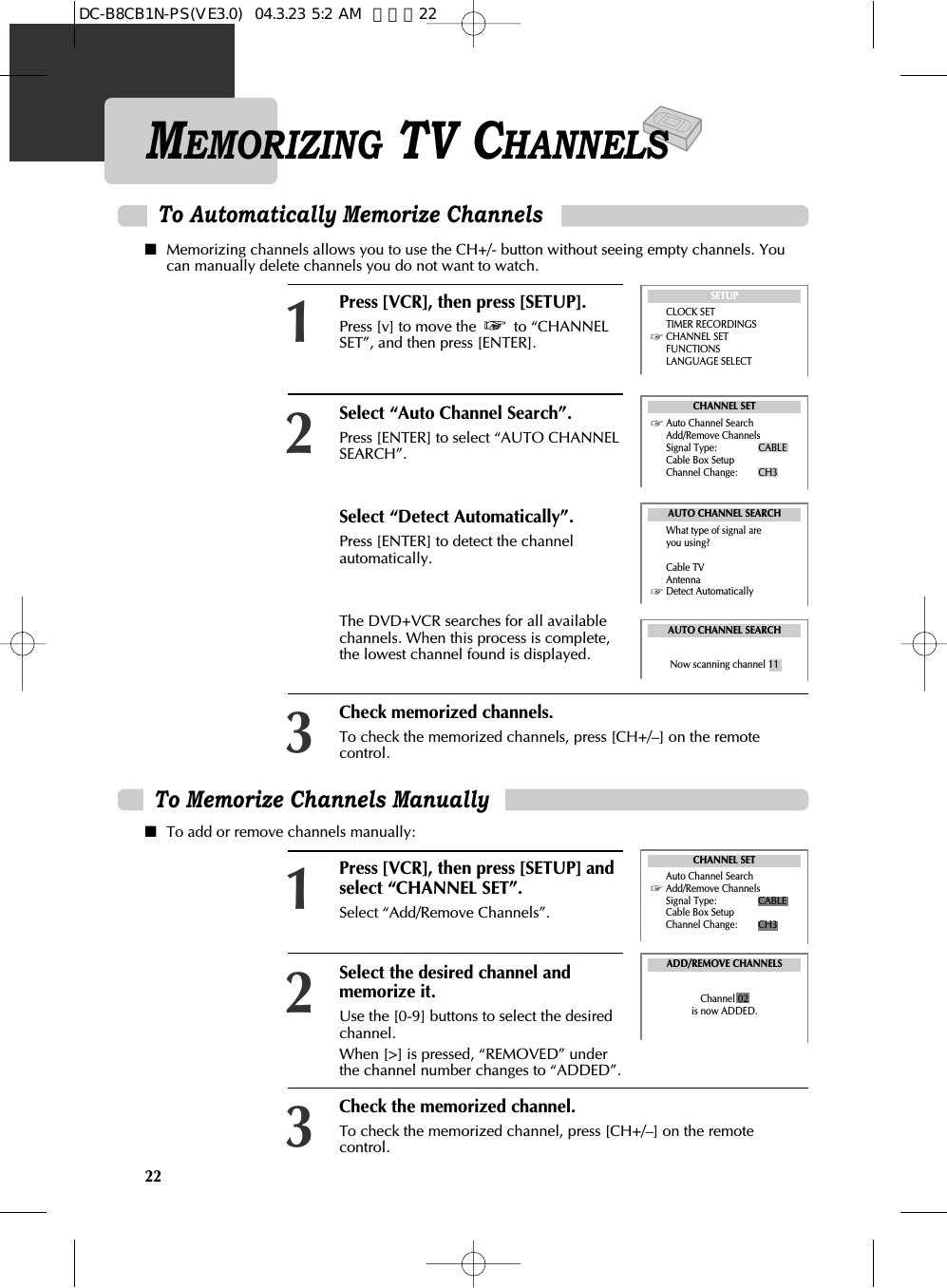 22To Memorize Channels Manually ■To add or remove channels manually:Press [VCR], then press [SETUP] andselect “CHANNEL SET”.Select “Add/Remove Channels”. 1Select the desired channel andmemorize it. Use the [0-9] buttons to select the desiredchannel. When [&gt;] is pressed, “REMOVED” underthe channel number changes to “ADDED”.2Check the memorized channel.To check the memorized channel, press [CH+/–] on the remotecontrol. 3ADD/REMOVE CHANNELSChannel 02is now ADDED.MEMORIZING TV CHANNELSPress [VCR], then press [SETUP].Press [v] to move the  to “CHANNELSET”, and then press [ENTER]. Select “Auto Channel Search”. Press [ENTER] to select “AUTO CHANNELSEARCH”. Select “Detect Automatically”. Press [ENTER] to detect the channelautomatically.The DVD+VCR searches for all availablechannels. When this process is complete,the lowest channel found is displayed.Check memorized channels.To check the memorized channels, press [CH+/–] on the remotecontrol. 123To Automatically Memorize ChannelsSETUPCLOCK SETTIMER RECORDINGSCHANNEL SETFUNCTIONSLANGUAGE SELECTAUTO CHANNEL SEARCHWhat type of signal are      you using?Cable TVAntennaDetect AutomaticallyAUTO CHANNEL SEARCHNow scanning channel 11CHANNEL SETAuto Channel SearchAdd/Remove ChannelsSignal Type: CABLECable Box SetupChannel Change: CH3CHANNEL SETAuto Channel SearchAdd/Remove ChannelsSignal Type: CABLECable Box SetupChannel Change: CH3■Memorizing channels allows you to use the CH+/- button without seeing empty channels. Youcan manually delete channels you do not want to watch.DC-B8CB1N-PS(VE3.0)  04.3.23 5:2 AM  페이지22