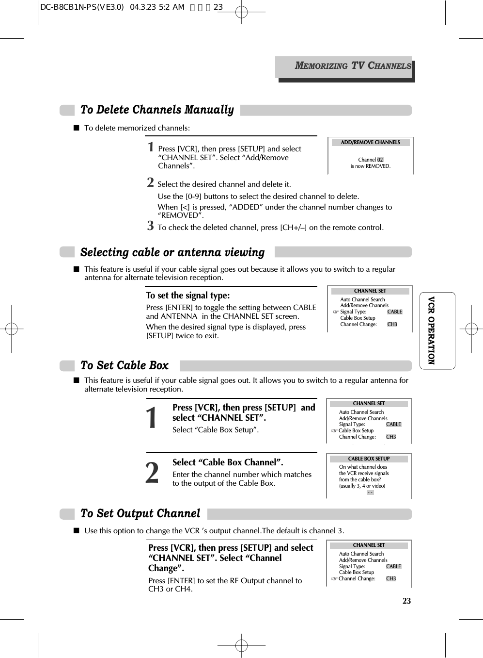 23VCR OPERATIONTo Delete Channels Manually ■To delete memorized channels:■This feature is useful if your cable signal goes out because it allows you to switch to a regularantenna for alternate television reception.■This feature is useful if your cable signal goes out. It allows you to switch to a regular antenna foralternate television reception.■Use this option to change the VCR ’s output channel.The default is channel 3.1Press [VCR], then press [SETUP] and select“CHANNEL SET”. Select “Add/RemoveChannels”. ADD/REMOVE CHANNELSChannel 02is now REMOVED.MEMORIZING TV CHANNELSSelecting cable or antenna viewingTo set the signal type:Press [ENTER] to toggle the setting between CABLEand ANTENNA  in the CHANNEL SET screen. When the desired signal type is displayed, press[SETUP] twice to exit.CHANNEL SETAuto Channel SearchAdd/Remove ChannelsSignal Type: CABLECable Box SetupChannel Change: CH3To Set Cable BoxTo Set Output Channel Press [VCR], then press [SETUP] and select“CHANNEL SET”. Select “ChannelChange”.  Press [ENTER] to set the RF Output channel toCH3 or CH4.Press [VCR], then press [SETUP]  andselect “CHANNEL SET”.Select “Cable Box Setup”. 1Select “Cable Box Channel”. Enter the channel number which matchesto the output of the Cable Box.2CABLE BOX SETUPOn what channel doesthe VCR receive signals from the cable box?(usually 3, 4 or video)- -CHANNEL SETAuto Channel SearchAdd/Remove ChannelsSignal Type: CABLECable Box SetupChannel Change: CH3CHANNEL SETAuto Channel SearchAdd/Remove ChannelsSignal Type: CABLECable Box SetupChannel Change: CH32Select the desired channel and delete it.Use the [0-9] buttons to select the desired channel to delete. When [&lt;] is pressed, “ADDED” under the channel number changes to“REMOVED”. 3To check the deleted channel, press [CH+/–] on the remote control. DC-B8CB1N-PS(VE3.0)  04.3.23 5:2 AM  페이지23