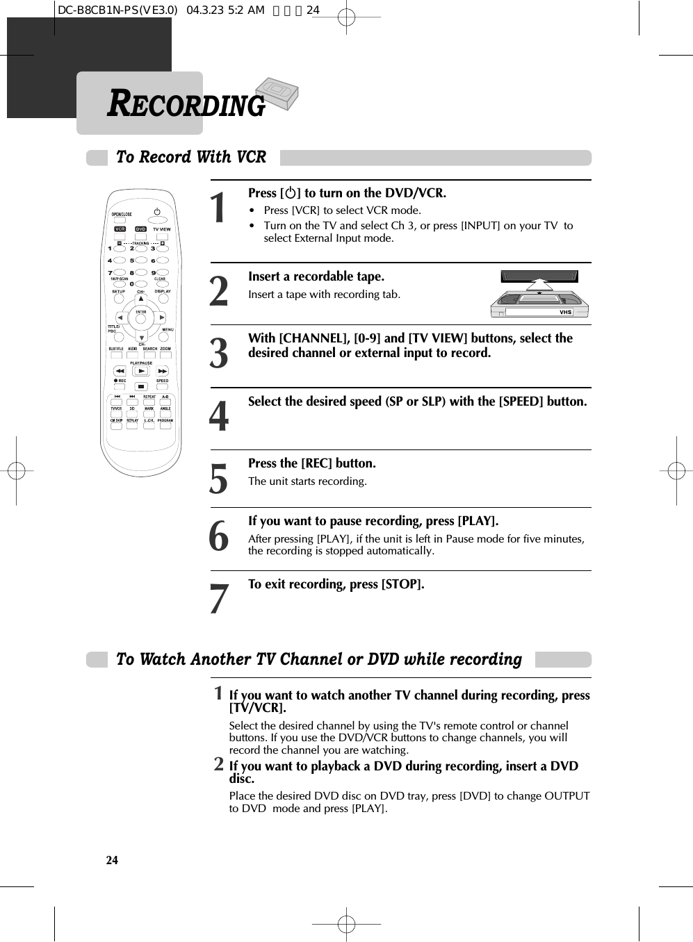 24To Watch Another TV Channel or DVD while recording1If you want to watch another TV channel during recording, press[TV/VCR].Select the desired channel by using the TV&apos;s remote control or channelbuttons. If you use the DVD/VCR buttons to change channels, you willrecord the channel you are watching.2If you want to playback a DVD during recording, insert a DVDdisc.Place the desired DVD disc on DVD tray, press [DVD] to change OUTPUTto DVD  mode and press [PLAY].RECORDINGPress [√] to turn on the DVD/VCR.• Press [VCR] to select VCR mode. • Turn on the TV and select Ch 3, or press [INPUT] on your TV  toselect External Input mode. Insert a recordable tape.Insert a tape with recording tab. With [CHANNEL], [0-9] and [TV VIEW] buttons, select thedesired channel or external input to record. 123To Record With VCRSelect the desired speed (SP or SLP) with the [SPEED] button. 4Press the [REC] button.The unit starts recording.  5If you want to pause recording, press [PLAY].After pressing [PLAY], if the unit is left in Pause mode for five minutes,the recording is stopped automatically.6To exit recording, press [STOP]. 7DC-B8CB1N-PS(VE3.0)  04.3.23 5:2 AM  페이지24