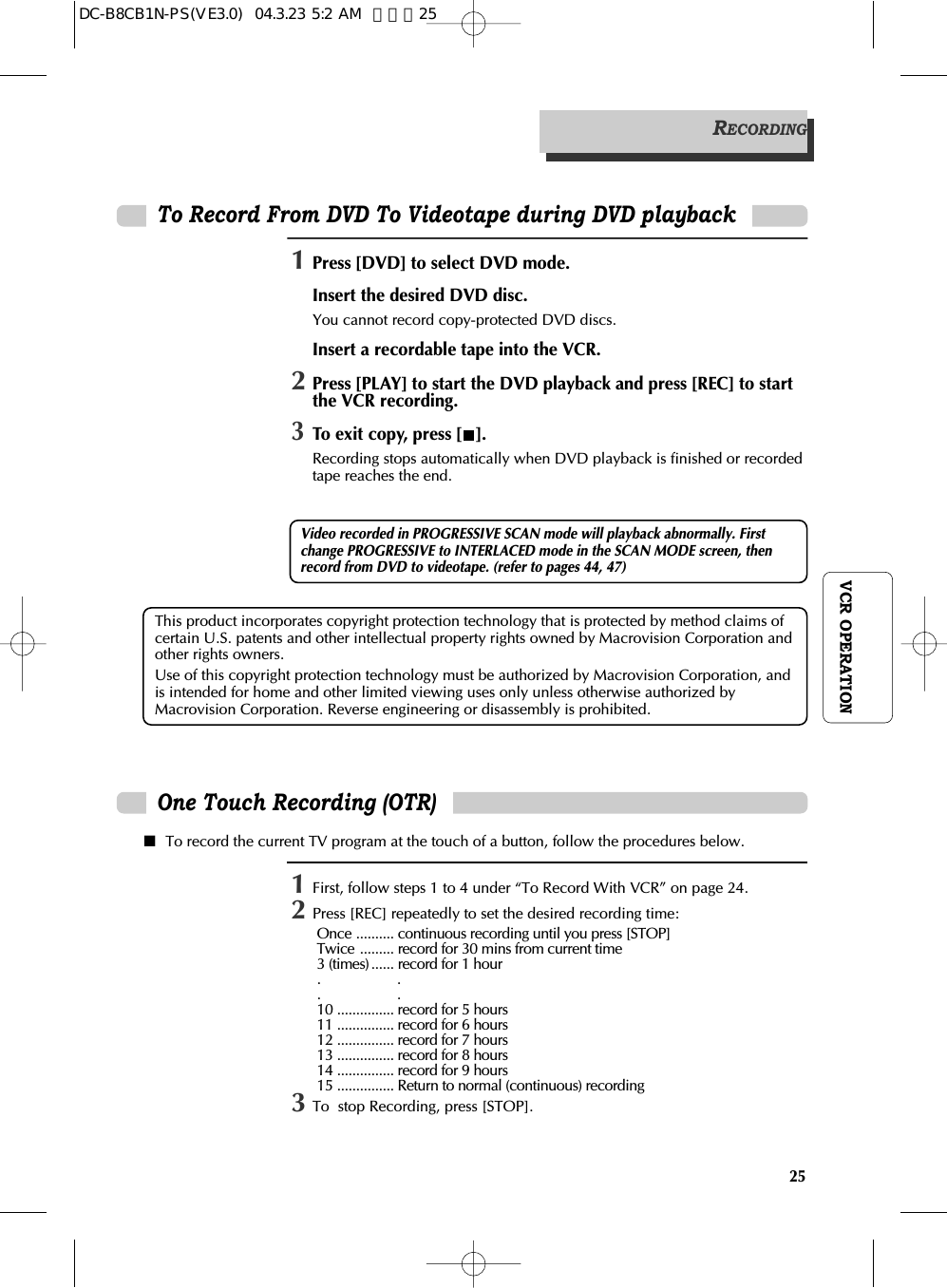 25VCR OPERATIONThis product incorporates copyright protection technology that is protected by method claims ofcertain U.S. patents and other intellectual property rights owned by Macrovision Corporation andother rights owners. Use of this copyright protection technology must be authorized by Macrovision Corporation, andis intended for home and other limited viewing uses only unless otherwise authorized byMacrovision Corporation. Reverse engineering or disassembly is prohibited.To Record From DVD To Videotape during DVD playbackOne Touch Recording (OTR)■To record the current TV program at the touch of a button, follow the procedures below. RECORDING1First, follow steps 1 to 4 under “To Record With VCR” on page 24. 2Press [REC] repeatedly to set the desired recording time:Once .......... continuous recording until you press [STOP] Twice ......... record for 30 mins from current time 3 (times) ...... record for 1 hour .                    ..                    .10 ............... record for 5 hours 11 ............... record for 6 hours 12 ............... record for 7 hours 13 ............... record for 8 hours 14 ............... record for 9 hours 15 ............... Return to normal (continuous) recording3To  stop Recording, press [STOP]. 1Press [DVD] to select DVD mode.Insert the desired DVD disc. You cannot record copy-protected DVD discs.Insert a recordable tape into the VCR. 2Press [PLAY] to start the DVD playback and press [REC] to startthe VCR recording.3To exit copy, press [ ].Recording stops automatically when DVD playback is finished or recordedtape reaches the end.Video recorded in PROGRESSIVE SCAN mode will playback abnormally. Firstchange PROGRESSIVE to INTERLACED mode in the SCAN MODE screen, thenrecord from DVD to videotape. (refer to pages 44, 47)DC-B8CB1N-PS(VE3.0)  04.3.23 5:2 AM  페이지25