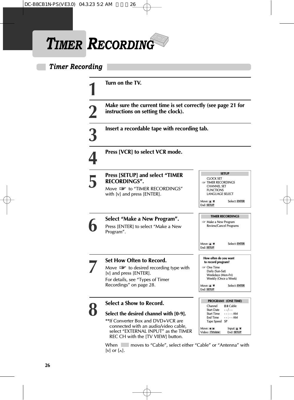 26TIMER RECORDINGTimer RecordingPress [SETUP] and select “TIMERRECORDINGS”.Move  to “TIMER RECORDINGS”with [v] and press [ENTER].Select “Make a New Program”. Press [ENTER] to select “Make a NewProgram”. 5Turn on the TV.1Make sure the current time is set correctly (see page 21 forinstructions on setting the clock). 2Insert a recordable tape with recording tab. 3Press [VCR] to select VCR mode. 46Set How Often to Record. Move  to desired recording type with[v] and press [ENTER]. For details, see “Types of TimerRecordings” on page 28. 7Select a Show to Record.Select the desired channel with [0-9]. **If Converter Box and DVD+VCR areconnected with an audio/video cable,select “EXTERNAL INPUT” as the TIMERREC CH with the [TV VIEW] button. 8When   moves to “Cable”, select either “Cable” or “Antenna” with[v] or [^]. SETUPCLOCK SETTIMER RECORDINGSCHANNEL SETFUNCTIONSLANGUAGE SELECTTIMER RECORDINGSMake a New ProgramReview/Cancel ProgramsPROGRAM1  (ONE TIME)How often do you wantto record program?One TimeDaily (Sun-Sat)Weekdays (Mon-Fri)Weekly (Once a Week)Channel 0 4 CableStart Date - - / - - Start Time - - : - - AMEnd Time - - : - - AMTape Speed SPMove: Select:End: SETUPENTERMove: Select:End: SETUPENTERMove: Select:End: SETUPENTERMove: Input:Video: End: SETUPTVviewDC-B8CB1N-PS(VE3.0)  04.3.23 5:2 AM  페이지26