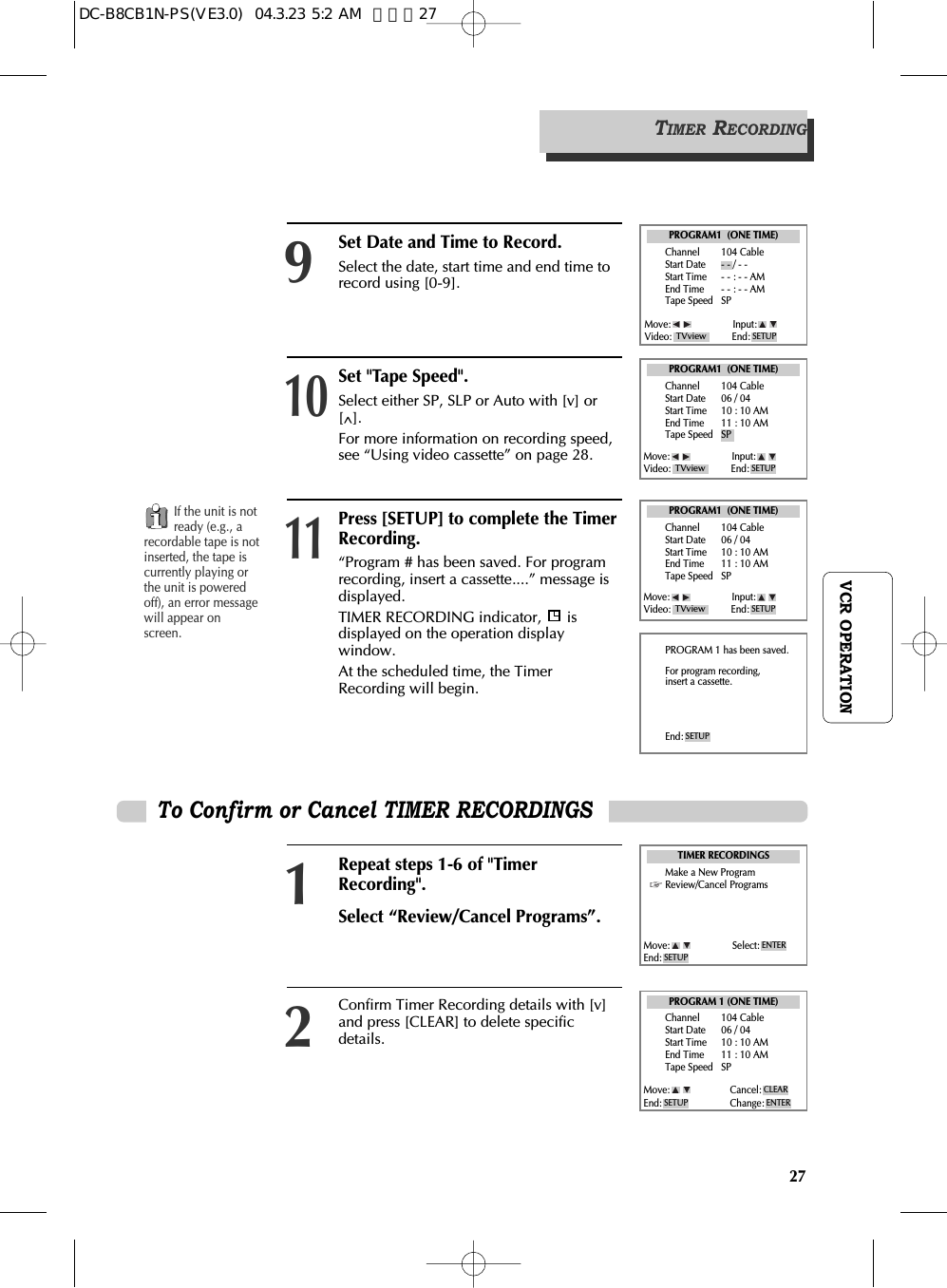 27VCR OPERATIONSet &quot;Tape Speed&quot;.  Select either SP, SLP or Auto with [v] or[^].  For more information on recording speed,see “Using video cassette” on page 28. 10Press [SETUP] to complete the TimerRecording.  “Program # has been saved. For programrecording, insert a cassette....” message isdisplayed.  TIMER RECORDING indicator,  isdisplayed on the operation displaywindow. At the scheduled time, the TimerRecording will begin.11To Confirm or Cancel TIMER RECORDINGSRepeat steps 1-6 of &quot;TimerRecording&quot;.Select “Review/Cancel Programs”. 1Confirm Timer Recording details with [v]and press [CLEAR] to delete specificdetails.2PROGRAM1  (ONE TIME)Channel 104 CableStart Date 06 / 04 Start Time 10 : 10 AMEnd Time 11 : 10 AMTape Speed SPPROGRAM1  (ONE TIME)Channel 104 CableStart Date 06 / 04 Start Time 10 : 10 AMEnd Time 11 : 10 AMTape Speed SPPROGRAM 1 (ONE TIME)Channel 104 CableStart Date 06 / 04 Start Time 10 : 10 AMEnd Time 11 : 10 AMTape Speed SPPROGRAM 1 has been saved.For program recording,insert a cassette.End: SETUPTIMER RECORDINGSMake a New ProgramReview/Cancel ProgramsMove: Input:Video: End: SETUPTVviewMove: Input:Video: End: SETUPTVviewMove: Select:End: SETUPENTERMove: Cancel:End: Change: ENTERSETUPCLEARIf the unit is notready (e.g., arecordable tape is notinserted, the tape iscurrently playing orthe unit is poweredoff), an error messagewill appear onscreen.TIMER RECORDINGSet Date and Time to Record.  Select the date, start time and end time torecord using [0-9].9PROGRAM1  (ONE TIME)Channel 104 CableStart Date - - / - - Start Time - - : - - AMEnd Time - - : - - AMTape Speed SPMove: Input:Video: End: SETUPTVviewDC-B8CB1N-PS(VE3.0)  04.3.23 5:2 AM  페이지27