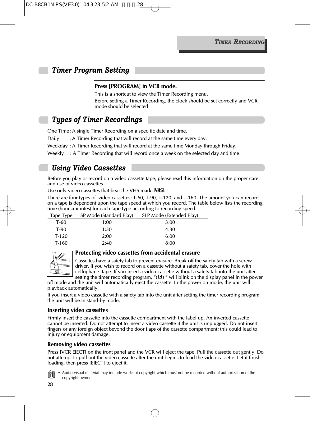 28Using Video CassettesBefore you play or record on a video cassette tape, please read this information on the proper careand use of video cassettes.Use only video cassettes that bear the VHS mark: $.There are four types of  video cassettes: T-60, T-90, T-120, and T-160. The amount you can recordon a tape is dependent upon the tape speed at which you record. The table below lists the recordingtime (hours:minutes) for each tape type according to recording speed.Tape Type SP Mode (Standard Play) SLP Mode (Extended Play) T-60 1:00 3:00T-90 1:30 4:30T-120 2:00 6:00T-160 2:40 8:00Protecting video cassettes from accidental erasureCassettes have a safety tab to prevent erasure. Break off the safety tab with a screwdriver. If you wish to record on a cassette without a safety tab, cover the hole withcellophane  tape. If you insert a video cassette without a safety tab into the unit aftersetting the timer recording program, “( ) ” will blink on the display panel in the poweroff mode and the unit will automatically eject the cassette. In the power on mode, the unit willplayback automatically.If you insert a video cassette with a safety tab into the unit after setting the timer recording program,the unit will be in stand-by mode.Inserting video cassettesFirmly insert the cassette into the cassette compartment with the label up. An inverted cassettecannot be inserted. Do not attempt to insert a video cassette if the unit is unplugged. Do not insertfingers or any foreign object beyond the door flaps of the cassette compartment; this could lead toinjury or equipment damage.Removing video cassettesPress [VCR EJECT] on the front panel and the VCR will eject the tape. Pull the cassette out gently. Donot attempt to pull out the video cassette after the unit begins to load the video cassette. Let it finishloading, then press [EJECT] to eject it.• Audio-visual material may include works of copyright which must not be recorded without authorization of thecopyright owner.Types of Timer RecordingsOne Time: A single Timer Recording on a specific date and time. Daily : A Timer Recording that will record at the same time every day. Weekday : A Timer Recording that will record at the same time Monday through Friday. Weekly : A Timer Recording that will record once a week on the selected day and time.TIMER RECORDINGTimer Program SettingPress [PROGRAM] in VCR mode.This is a shortcut to view the Timer Recording menu. Before setting a Timer Recording, the clock should be set correctly and VCRmode should be selected.DC-B8CB1N-PS(VE3.0)  04.3.23 5:2 AM  페이지28