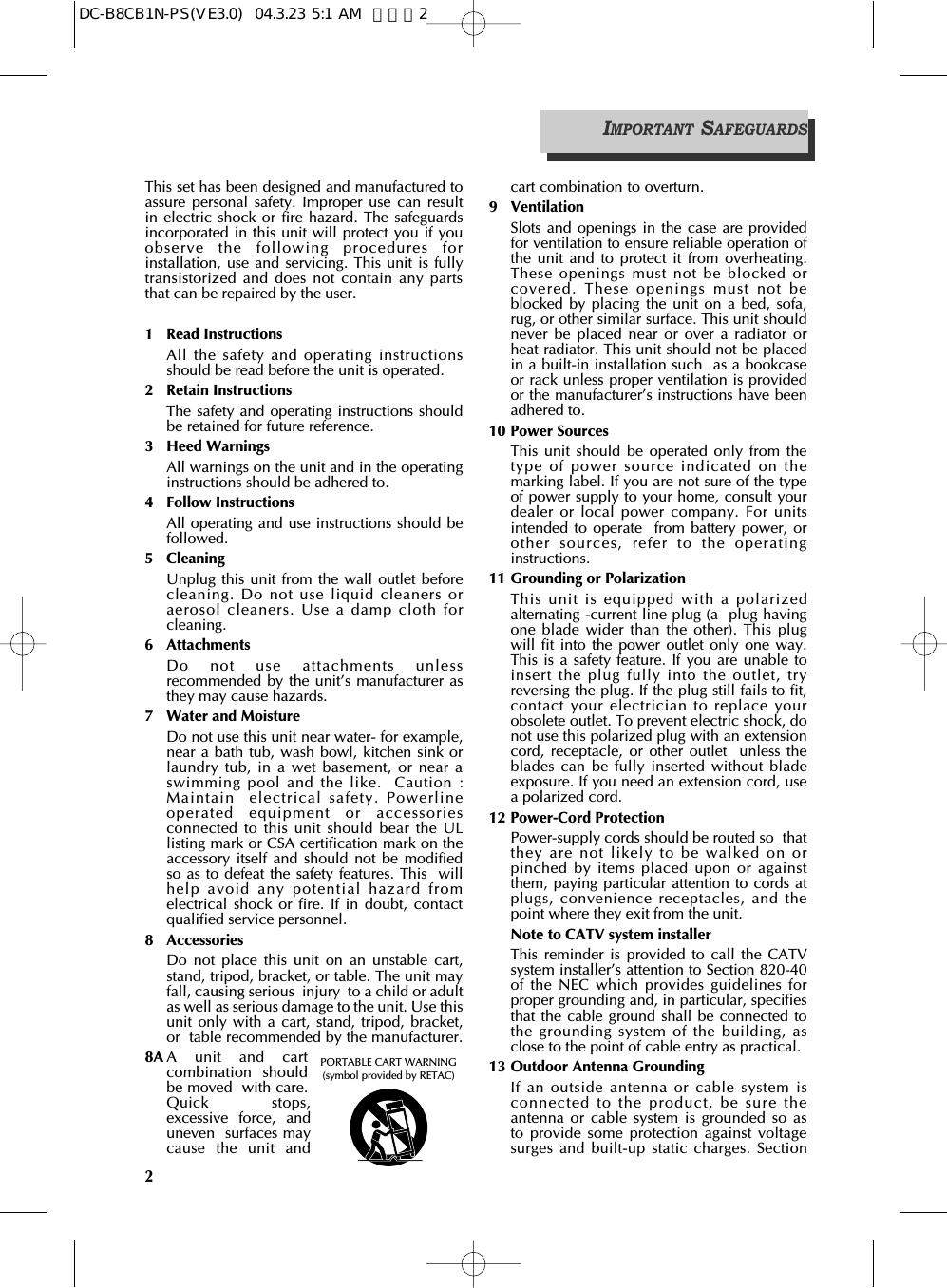 2This set has been designed and manufactured toassure personal safety. Improper use can resultin electric shock or fire hazard. The safeguardsincorporated in this unit will protect you if youobserve the following procedures forinstallation, use and servicing. This unit is fullytransistorized and does not contain any partsthat can be repaired by the user.1 Read Instructions All the safety and operating instructionsshould be read before the unit is operated.2 Retain InstructionsThe safety and operating instructions shouldbe retained for future reference.3 Heed WarningsAll warnings on the unit and in the operatinginstructions should be adhered to.4 Follow InstructionsAll operating and use instructions should befollowed.5 CleaningUnplug this unit from the wall outlet beforecleaning. Do not use liquid cleaners oraerosol cleaners. Use a damp cloth forcleaning.6 AttachmentsDo not use attachments unlessrecommended by the unit’s manufacturer asthey may cause hazards.7 Water and MoistureDo not use this unit near water- for example,near a bath tub, wash bowl, kitchen sink orlaundry tub, in a wet basement, or near aswimming pool and the like.  Caution :Maintain  electrical safety. Powerlineoperated equipment or accessoriesconnected to this unit should bear the ULlisting mark or CSA certification mark on theaccessory itself and should not be modifiedso as to defeat the safety features. This  willhelp avoid any potential hazard fromelectrical shock or fire. If in doubt, contactqualified service personnel.8 AccessoriesDo not place this unit on an unstable cart,stand, tripod, bracket, or table. The unit mayfall, causing serious  injury  to a child or adultas well as serious damage to the unit. Use thisunit only with a cart, stand, tripod, bracket,or  table recommended by the manufacturer. 8A A unit and cartcombination shouldbe moved  with care.Quick stops,excessive force, anduneven  surfaces maycause the unit andcart combination to overturn.9 VentilationSlots and openings in the case are providedfor ventilation to ensure reliable operation ofthe unit and to protect it from overheating.These openings must not be blocked orcovered. These openings must not beblocked by placing the unit on a bed, sofa,rug, or other similar surface. This unit shouldnever be placed near or over a radiator orheat radiator. This unit should not be placedin a built-in installation such  as a bookcaseor rack unless proper ventilation is providedor the manufacturer’s instructions have beenadhered to. 10 Power SourcesThis unit should be operated only from thetype of power source indicated on themarking label. If you are not sure of the typeof power supply to your home, consult yourdealer or local power company. For unitsintended to operate  from battery power, orother sources, refer to the operatinginstructions.11 Grounding or PolarizationThis unit is equipped with a polarizedalternating -current line plug (a  plug havingone blade wider than the other). This plugwill fit into the power outlet only one way.This is a safety feature. If you are unable toinsert the plug fully into the outlet, tryreversing the plug. If the plug still fails to fit,contact your electrician to replace yourobsolete outlet. To prevent electric shock, donot use this polarized plug with an extensioncord, receptacle, or other outlet  unless theblades can be fully inserted without bladeexposure. If you need an extension cord, usea polarized cord.12 Power-Cord ProtectionPower-supply cords should be routed so  thatthey are not likely to be walked on orpinched by items placed upon or againstthem, paying particular attention to cords atplugs, convenience receptacles, and thepoint where they exit from the unit.Note to CATV system installerThis reminder is provided to call the CATVsystem installer’s attention to Section 820-40of the NEC which provides guidelines forproper grounding and, in particular, specifiesthat the cable ground shall be connected tothe grounding system of the building, asclose to the point of cable entry as practical.13 Outdoor Antenna GroundingIf an outside antenna or cable system isconnected to the product, be sure theantenna or cable system is grounded so asto provide some protection against voltagesurges and built-up static charges. SectionPORTABLE CART WARNING(symbol provided by RETAC)IMPORTANT SAFEGUARDSDC-B8CB1N-PS(VE3.0)  04.3.23 5:1 AM  페이지2