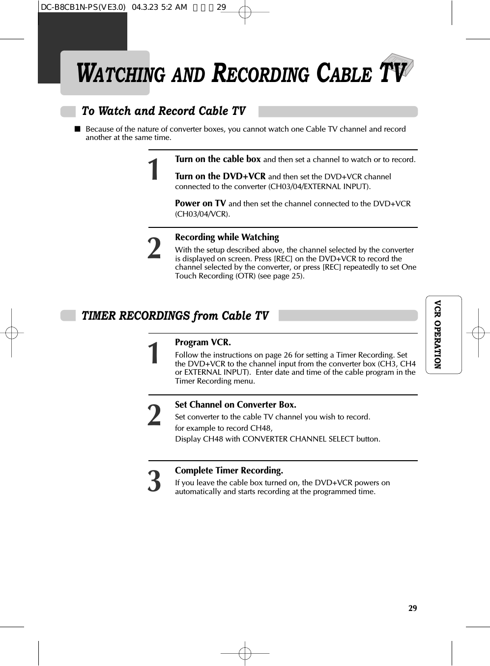29VCR OPERATIONWATCHING AND RECORDING CABLE TVTo Watch and Record Cable TVTurn on the cable box and then set a channel to watch or to record. Turn on the DVD+VCR and then set the DVD+VCR channelconnected to the converter (CH03/04/EXTERNAL INPUT). Power on TV and then set the channel connected to the DVD+VCR(CH03/04/VCR). Recording while Watching With the setup described above, the channel selected by the converteris displayed on screen. Press [REC] on the DVD+VCR to record thechannel selected by the converter, or press [REC] repeatedly to set OneTouch Recording (OTR) (see page 25).12TIMER RECORDINGS from Cable TV Program VCR. Follow the instructions on page 26 for setting a Timer Recording. Setthe DVD+VCR to the channel input from the converter box (CH3, CH4or EXTERNAL INPUT).  Enter date and time of the cable program in theTimer Recording menu.Set Channel on Converter Box. Set converter to the cable TV channel you wish to record. for example to record CH48, Display CH48 with CONVERTER CHANNEL SELECT button. Complete Timer Recording. If you leave the cable box turned on, the DVD+VCR powers onautomatically and starts recording at the programmed time. 123■Because of the nature of converter boxes, you cannot watch one Cable TV channel and recordanother at the same time.DC-B8CB1N-PS(VE3.0)  04.3.23 5:2 AM  페이지29