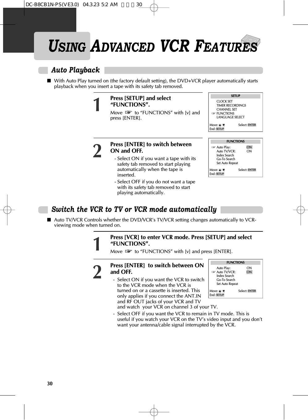 30USING ADVANCED VCR FEATURESAuto Playback■With Auto Play turned on (the factory default setting), the DVD+VCR player automatically startsplayback when you insert a tape with its safety tab removed.Press [SETUP] and select“FUNCTIONS”.Move  to “FUNCTIONS” with [v] andpress [ENTER].Press [ENTER] to switch betweenON and OFF.- Select ON if you want a tape with itssafety tab removed to start playingautomatically when the tape isinserted.- Select OFF if you do not want a tapewith its safety tab removed to startplaying automatically. 12SETUPCLOCK SETTIMER RECORDINGSCHANNEL SETFUNCTIONSLANGUAGE SELECTFUNCTIONSAuto Play: ONAuto TV/VCR: ONIndex SearchGo-To SearchSet Auto RepeatMove: Select:End: SETUPENTERMove: Select:End: SETUPENTERSwitch the VCR to TV or VCR mode automatically■Auto TV/VCR Controls whether the DVD/VCR’s TV/VCR setting changes automatically to VCR-viewing mode when turned on.Press [VCR] to enter VCR mode. Press [SETUP] and select“FUNCTIONS”.Move  to “FUNCTIONS” with [v] and press [ENTER].Press [ENTER]  to switch between ONand OFF.-  Select ON if you want the VCR to switchto the VCR mode when the VCR isturned on or a cassette is inserted. Thisonly applies if you connect the ANT.INand RF OUT jacks of your VCR and TVand watch  your VCR on channel 3 of your TV.-  Select OFF if you want the VCR to remain in TV mode. This isuseful if you watch your VCR on the TV’s video input and you don’twant your antenna/cable signal interrupted by the VCR. 21FUNCTIONSAuto Play: ONAuto TV/VCR: ONIndex SearchGo-To SearchSet Auto RepeatMove: Select:End: SETUPENTERDC-B8CB1N-PS(VE3.0)  04.3.23 5:2 AM  페이지30