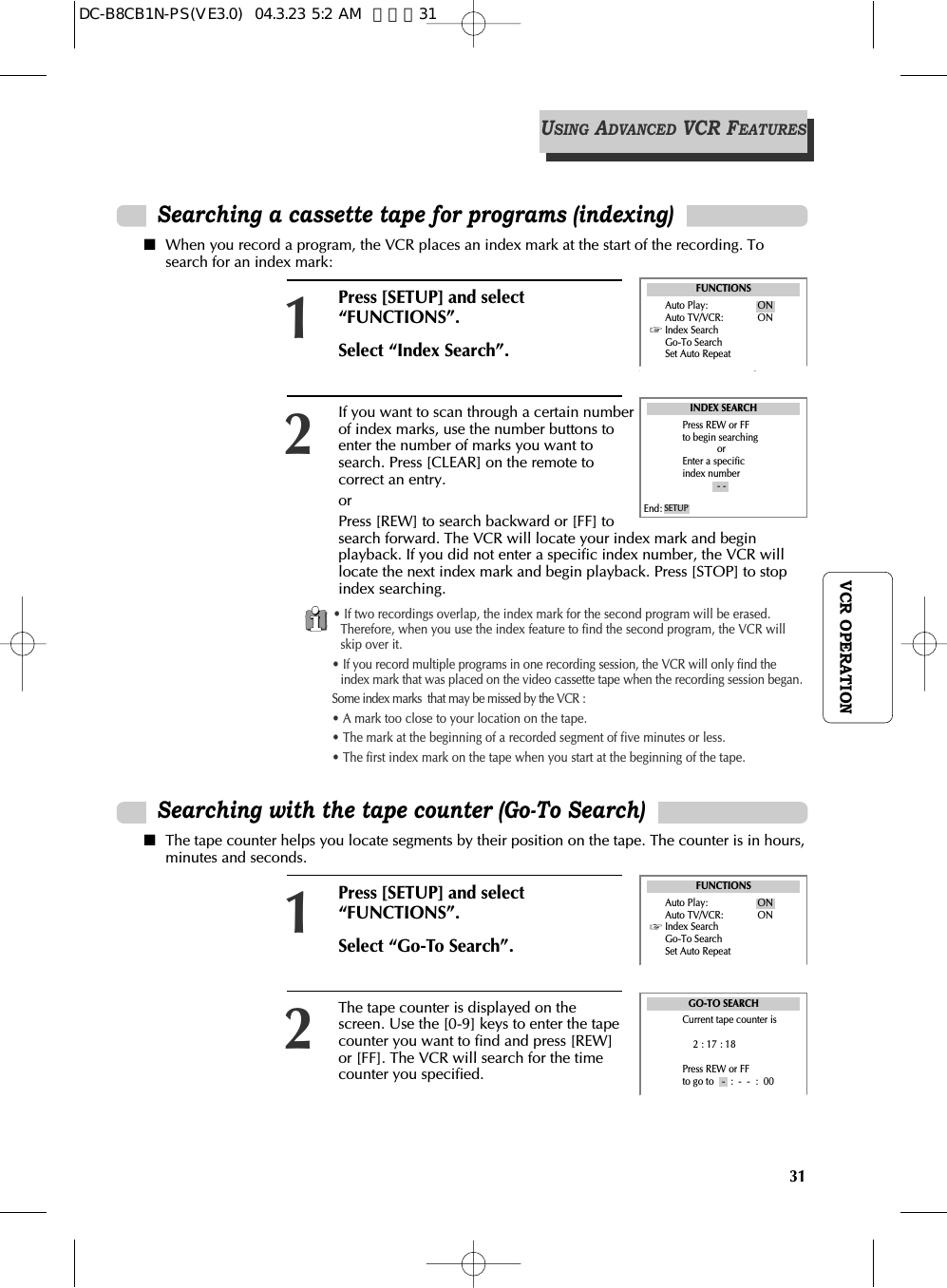 31VCR OPERATIONPress [SETUP] and select“FUNCTIONS”.Select “Index Search”.1■When you record a program, the VCR places an index mark at the start of the recording. Tosearch for an index mark: FUNCTIONSIf you want to scan through a certain numberof index marks, use the number buttons toenter the number of marks you want tosearch. Press [CLEAR] on the remote tocorrect an entry.orPress [REW] to search backward or [FF] tosearch forward. The VCR will locate your index mark and beginplayback. If you did not enter a specific index number, the VCR willlocate the next index mark and begin playback. Press [STOP] to stopindex searching. 2INDEX SEARCHPress REW or FFto begin searchingorEnter a specificindex number- -End: SETUP• If two recordings overlap, the index mark for the second program will be erased.Therefore, when you use the index feature to find the second program, the VCR willskip over it. • If you record multiple programs in one recording session, the VCR will only find theindex mark that was placed on the video cassette tape when the recording session began.Some index marks  that may be missed by the VCR :• A mark too close to your location on the tape.• The mark at the beginning of a recorded segment of five minutes or less.• The first index mark on the tape when you start at the beginning of the tape.Searching a cassette tape for programs (indexing)Press [SETUP] and select“FUNCTIONS”.Select “Go-To Search”.1■The tape counter helps you locate segments by their position on the tape. The counter is in hours,minutes and seconds.FUNCTIONSAuto Play: ONAuto TV/VCR: ONIndex SearchGo-To SearchSet Auto RepeatThe tape counter is displayed on thescreen. Use the [0-9] keys to enter the tapecounter you want to find and press [REW]or [FF]. The VCR will search for the timecounter you specified.2GO-TO SEARCHCurrent tape counter is2 : 17 : 18Press REW or FFto go to   -  :  -  -  :  00Searching with the tape counter (Go-To Search)USINGADVANCEDVCR FEATURESAuto Play: ONAuto TV/VCR: ONIndex SearchGo-To SearchSet Auto RepeatDC-B8CB1N-PS(VE3.0)  04.3.23 5:2 AM  페이지31