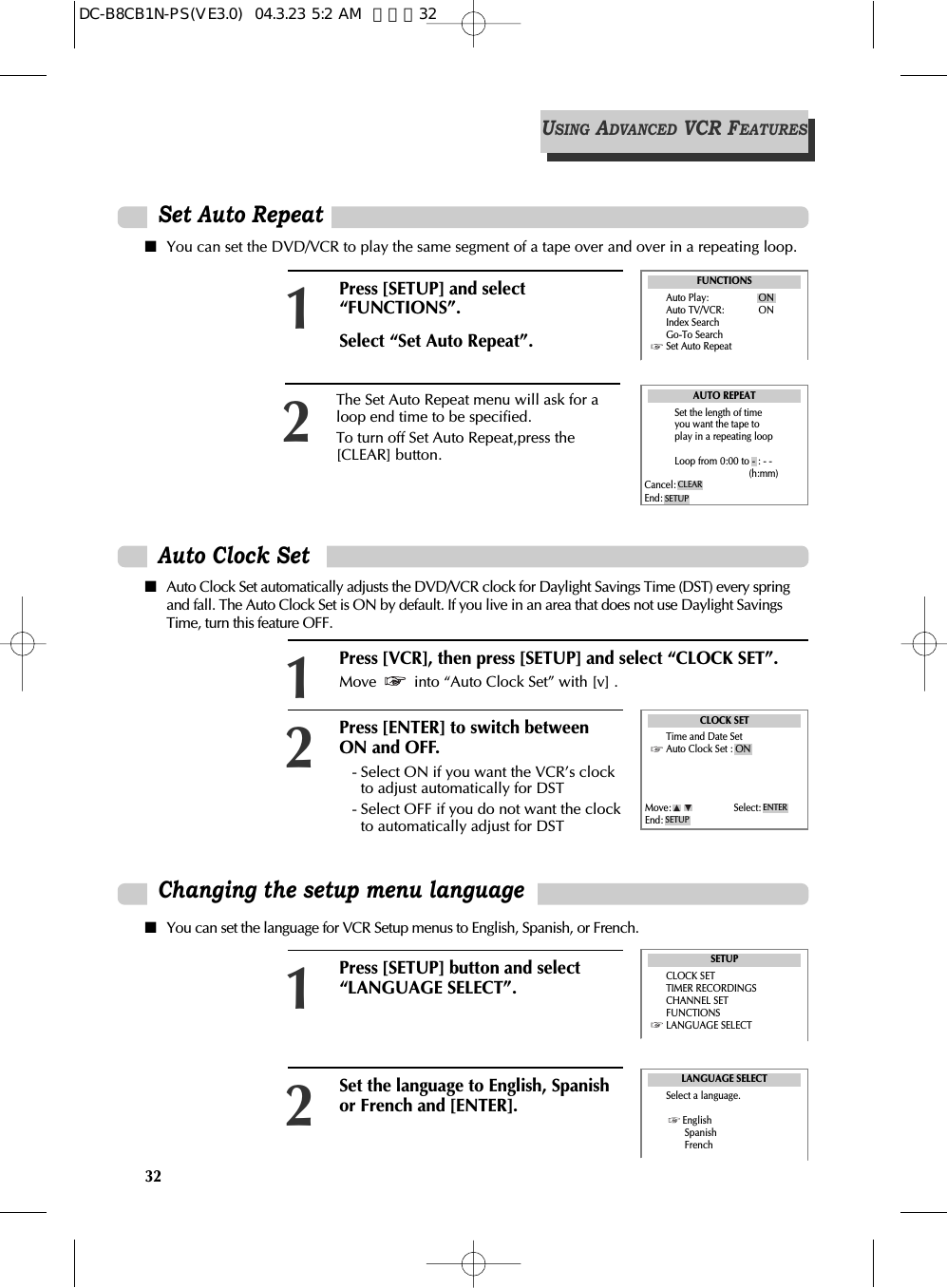 32Changing the setup menu languagePress [SETUP] button and select“LANGUAGE SELECT”.1Set the language to English, Spanishor French and [ENTER].2■You can set the language for VCR Setup menus to English, Spanish, or French.■Auto Clock Set automatically adjusts the DVD/VCR clock for Daylight Savings Time (DST) every springand fall. The Auto Clock Set is ON by default. If you live in an area that does not use Daylight SavingsTime, turn this feature OFF.LANGUAGE SELECTSelect a language.EnglishSpanishFrenchSETUPCLOCK SETTIMER RECORDINGSCHANNEL SETFUNCTIONSLANGUAGE SELECTPress [VCR], then press [SETUP] and select “CLOCK SET”.Move  into “Auto Clock Set” with [v] .1Press [ENTER] to switch betweenON and OFF.- Select ON if you want the VCR’s clockto adjust automatically for DST- Select OFF if you do not want the clockto automatically adjust for DST2Auto Clock SetCLOCK SETTime and Date SetAuto Clock Set : ONMove: Select:End: SETUPENTERUSINGADVANCEDVCR FEATURESPress [SETUP] and select“FUNCTIONS”.Select “Set Auto Repeat”.1■You can set the DVD/VCR to play the same segment of a tape over and over in a repeating loop.FUNCTIONSAuto Play: ONAuto TV/VCR: ONIndex SearchGo-To SearchSet Auto RepeatSet Auto RepeatThe Set Auto Repeat menu will ask for aloop end time to be specified.To turn off Set Auto Repeat,press the[CLEAR] button.2AUTO REPEATSet the length of timeyou want the tape toplay in a repeating loopLoop from 0:00 to - : - -(h:mm)Cancel:End: SETUPCLEARDC-B8CB1N-PS(VE3.0)  04.3.23 5:2 AM  페이지32