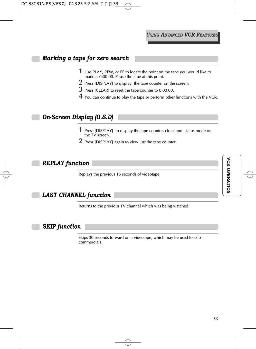 33VCR OPERATIONOn-Screen Display (O.S.D)1Press [DISPLAY]  to display the tape counter, clock and  status mode onthe TV screen.2Press [DISPLAY] again to view just the tape counter.REPLAY functionReplays the previous 15 seconds of videotape.LAST CHANNEL functionReturns to the previous TV channel which was being watched.SKIP functionSkips 30 seconds forward on a videotape, which may be used to skipcommercials.1Use PLAY, REW, or FF to locate the point on the tape you would like tomark as 0:00:00. Pause the tape at this point.2Press [DISPLAY] to display  the tape counter on the screen.3Press [CLEAR] to reset the tape counter to 0:00:00.4You can continue to play the tape or perform other functions with the VCR.Marking a tape for zero searchUSINGADVANCEDVCR FEATURESDC-B8CB1N-PS(VE3.0)  04.3.23 5:2 AM  페이지33