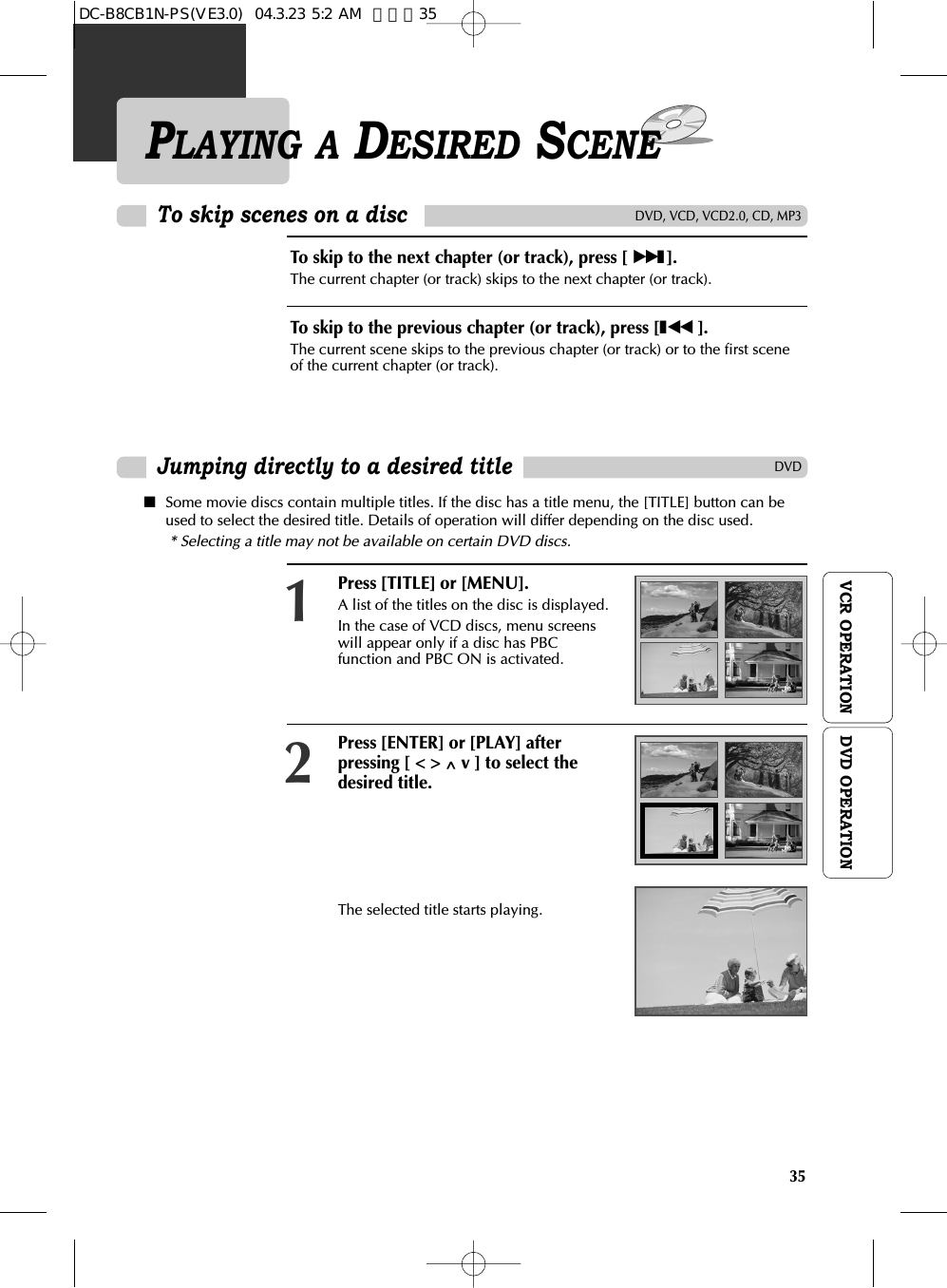 35VCR OPERATIONPLAYING A DESIRED SCENETo skip scenes on a discTo skip to the next chapter (or track), press [ √√❚].The current chapter (or track) skips to the next chapter (or track).To skip to the previous chapter (or track), press [❚œœ  ]. The current scene skips to the previous chapter (or track) or to the first sceneof the current chapter (or track).Press [TITLE] or [MENU].A list of the titles on the disc is displayed.In the case of VCD discs, menu screenswill appear only if a disc has PBCfunction and PBC ON is activated.1Press [ENTER] or [PLAY] afterpressing [ &lt; &gt; ^ v ] to select thedesired title.The selected title starts playing.2■Some movie discs contain multiple titles. If the disc has a title menu, the [TITLE] button can beused to select the desired title. Details of operation will differ depending on the disc used.* Selecting a title may not be available on certain DVD discs.DVD, VCD, VCD2.0, CD, MP3DVDJumping directly to a desired titleDVD OPERATIONDC-B8CB1N-PS(VE3.0)  04.3.23 5:2 AM  페이지35