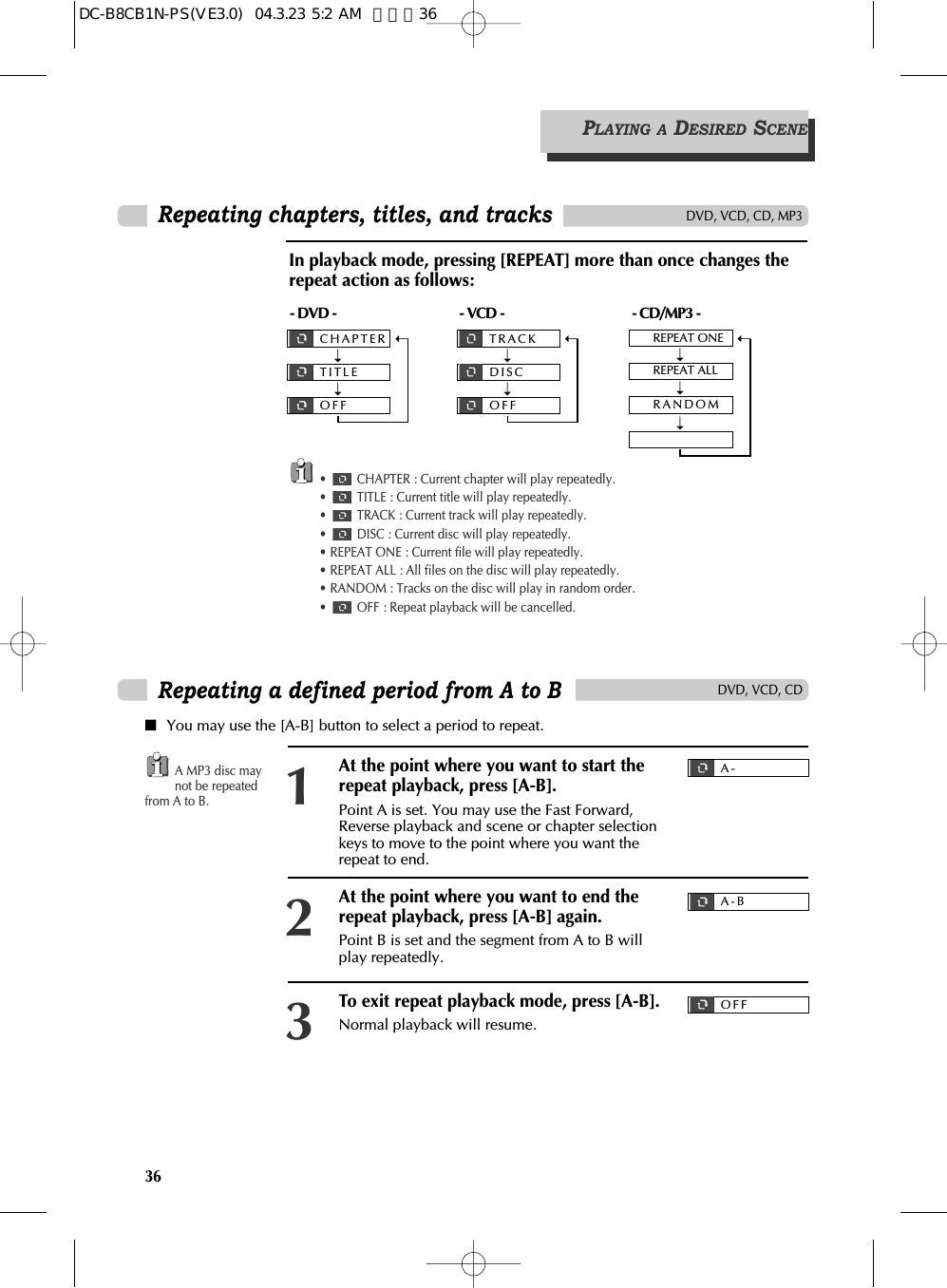 PLAYING A DESIRED SCENE36Repeating chapters, titles, and tracksDVD, VCD, CD, MP3•  CHAPTER : Current chapter will play repeatedly.•  TITLE : Current title will play repeatedly.•  TRACK : Current track will play repeatedly.•  DISC : Current disc will play repeatedly.• REPEAT ONE : Current file will play repeatedly.• REPEAT ALL : All files on the disc will play repeatedly.• RANDOM : Tracks on the disc will play in random order.•  OFF : Repeat playback will be cancelled.- DVD -CHAPTERTITLEOFF➝➝➝- VCD -TRACKDISCOFF➝➝➝- CD/MP3 -REPEAT ONEREPEAT ALLRANDOM➝➝➝➝In playback mode, pressing [REPEAT] more than once changes therepeat action as follows:DVD, VCD, CDRepeating a defined period from A to B■You may use the [A-B] button to select a period to repeat.A MP3 disc maynot be repeatedfrom A to B.At the point where you want to start therepeat playback, press [A-B].Point A is set. You may use the Fast Forward,Reverse playback and scene or chapter selectionkeys to move to the point where you want therepeat to end.1At the point where you want to end therepeat playback, press [A-B] again.Point B is set and the segment from A to B willplay repeatedly.2To exit repeat playback mode, press [A-B]. Normal playback will resume.3A-A-BOFFDC-B8CB1N-PS(VE3.0)  04.3.23 5:2 AM  페이지36
