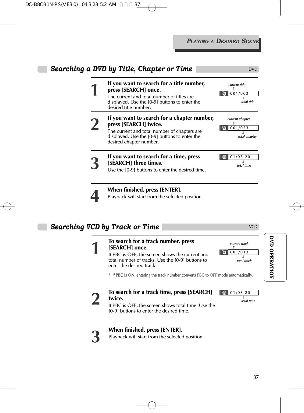 37DVD OPERATIONPLAYING A DESIRED SCENESearching a DVD by Title, Chapter or TimeDVDVCDSearching VCD by Track or TimeIf you want to search for a title number,press [SEARCH] once.The current and total number of titles aredisplayed. Use the [0-9] buttons to enter thedesired title number.1If you want to search for a time, press[SEARCH] three times.Use the [0-9] buttons to enter the desired time.3When finished, press [ENTER]. Playback will start from the selected position.4If you want to search for a chapter number,press [SEARCH] twice.The current and total number of chapters aredisplayed. Use the [0-9] buttons to enter thedesired chapter number.2001/003➟total title➟current title001/023➟total chapter➟current chapter01:03:20➟total timeTo search for a track number, press[SEARCH] once. If PBC is OFF, the screen shows the current andtotal number of tracks. Use the [0-9] buttons toenter the desired track.1When finished, press [ENTER]. Playback will start from the selected position.3To search for a track time, press [SEARCH]twice. If PBC is OFF, the screen shows total time. Use the[0-9] buttons to enter the desired time.2*  If PBC is ON, entering the track number converts PBC to OFF mode automatically.001/013➟total track ➟current track 01:03:20➟total timeDC-B8CB1N-PS(VE3.0)  04.3.23 5:2 AM  페이지37