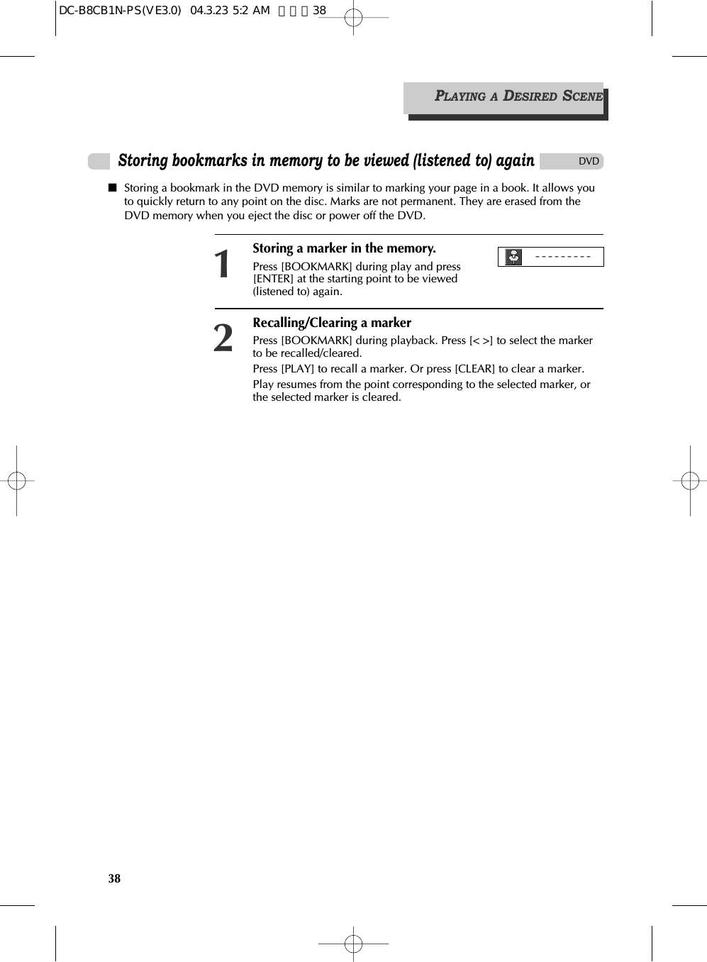 38PLAYING A DESIRED SCENEDVDStoring bookmarks in memory to be viewed (listened to) again■Storing a bookmark in the DVD memory is similar to marking your page in a book. It allows youto quickly return to any point on the disc. Marks are not permanent. They are erased from theDVD memory when you eject the disc or power off the DVD.Storing a marker in the memory.Press [BOOKMARK] during play and press[ENTER] at the starting point to be viewed(listened to) again.1Recalling/Clearing a markerPress [BOOKMARK] during playback. Press [&lt; &gt;] to select the markerto be recalled/cleared.Press [PLAY] to recall a marker. Or press [CLEAR] to clear a marker.Play resumes from the point corresponding to the selected marker, orthe selected marker is cleared.2---------DC-B8CB1N-PS(VE3.0)  04.3.23 5:2 AM  페이지38