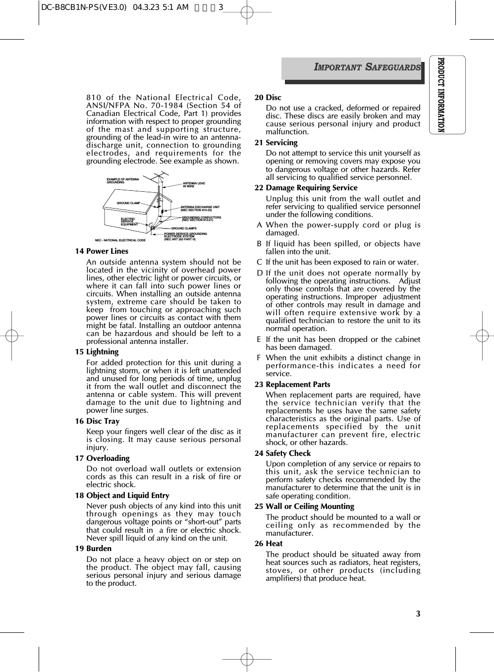 PRODUCT INFORMATION3810 of the National Electrical Code,ANSI/NFPA No. 70-1984 (Section 54 ofCanadian Electrical Code, Part 1) providesinformation with respect to proper groundingof the mast and supporting structure,grounding of the lead-in wire to an antenna-discharge unit, connection to groundingelectrodes, and requirements for thegrounding electrode. See example as shown.14 Power LinesAn outside antenna system should not belocated in the vicinity of overhead powerlines, other electric light or power circuits, orwhere it can fall into such power lines orcircuits. When installing an outside antennasystem, extreme care should be taken tokeep  from touching or approaching suchpower lines or circuits as contact with themmight be fatal. Installing an outdoor antennacan be hazardous and should be left to aprofessional antenna installer.15 LightningFor added protection for this unit during alightning storm, or when it is left unattendedand unused for long periods of time, unplugit from the wall outlet and disconnect theantenna or cable system. This will preventdamage to the unit due to lightning andpower line surges. 16 Disc TrayKeep your fingers well clear of the disc as itis closing. It may cause serious personalinjury.17 OverloadingDo not overload wall outlets or extensioncords as this can result in a risk of fire orelectric shock. 18 Object and Liquid EntryNever push objects of any kind into this unitthrough openings as they may touchdangerous voltage points or “short-out” partsthat could result in  a fire or electric shock.Never spill liquid of any kind on the unit.19 BurdenDo not place a heavy object on or step onthe product. The object may fall, causingserious personal injury and serious damageto the product.20 DiscDo not use a cracked, deformed or repaireddisc. These discs are easily broken and maycause serious personal injury and productmalfunction.21 ServicingDo not attempt to service this unit yourself asopening or removing covers may expose youto dangerous voltage or other hazards. Referall servicing to qualified service personnel.22 Damage Requiring ServiceUnplug this unit from the wall outlet andrefer servicing to qualified service personnelunder the following conditions.A When the power-supply cord or plug isdamaged.B If liquid has been spilled, or objects havefallen into the unit.C If the unit has been exposed to rain or water. D If the unit does not operate normally byfollowing the operating instructions.   Adjustonly those controls that are covered by theoperating instructions. Improper  adjustmentof other controls may result in damage andwill often require extensive work by aqualified technician to restore the unit to itsnormal operation.E If the unit has been dropped or the cabinethas been damaged.F When the unit exhibits a distinct change inperformance-this indicates a need forservice.  23 Replacement PartsWhen replacement parts are required, havethe service technician verify that thereplacements he uses have the same safetycharacteristics as the original parts. Use ofreplacements specified by the unitmanufacturer can prevent fire, electricshock, or other hazards.24 Safety Check Upon completion of any service or repairs tothis unit, ask the service technician toperform safety checks recommended by themanufacturer to determine that the unit is insafe operating condition.25 Wall or Ceiling MountingThe product should be mounted to a wall orceiling only as recommended by themanufacturer.26 HeatThe product should be situated away fromheat sources such as radiators, heat registers,stoves, or other products (includingamplifiers) that produce heat.ANTENNA DISCHARGE UNIT(NEC SECTION 810-20)ANTENNA LEADIN WIREPOWER SERVICE GROUNDINGELECTRODE SYSTEM(NEC ART 250 PART H)GROUND CLAMPELECTRICSERVICEEQUIPMENTGROUNDING CONDUCTORS(NEC SECTION 810-21)GROUND CLAMPSEXAMPLE OF ANTENNA GROUNDING NEC - NATIONAL ELECTRICAL CODEIMPORTANT SAFEGUARDSDC-B8CB1N-PS(VE3.0)  04.3.23 5:1 AM  페이지3