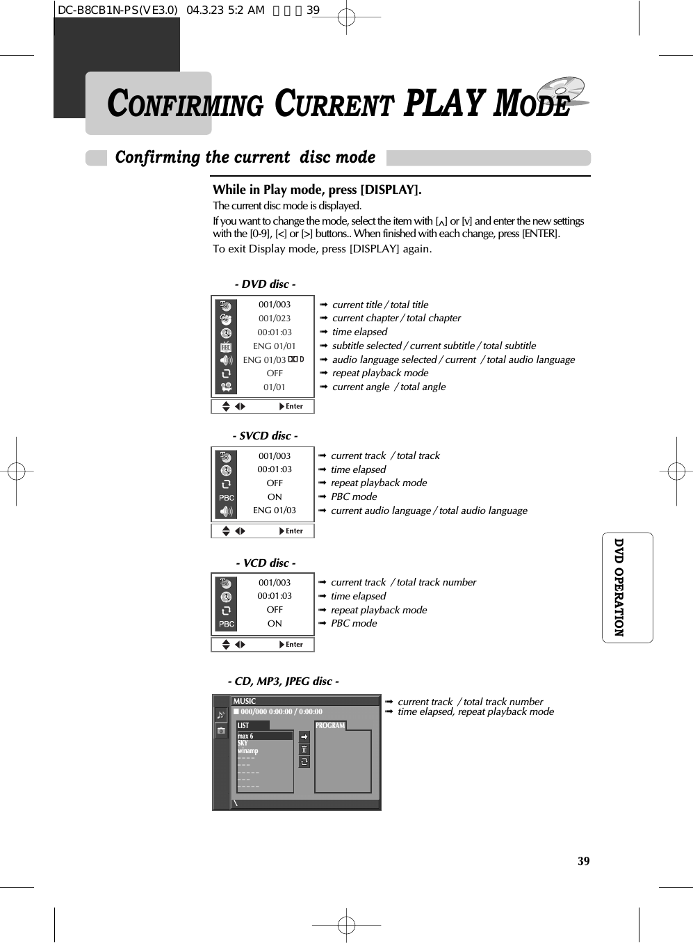 39DVD OPERATIONCONFIRMING CURRENT PLAY MODEWhile in Play mode, press [DISPLAY].The current disc mode is displayed. If you want to change the mode, select the item with [^] or [v] and enter the new settingswith the [0-9], [&lt;] or [&gt;] buttons.. When finished with each change, press [ENTER].To exit Display mode, press [DISPLAY] again.➟current title / total title➟current chapter / total chapter➟time elapsed➟subtitle selected / current subtitle / total subtitle➟audio language selected / current  / total audio language➟repeat playback mode➟current angle  / total angleConfirming the current  disc mode➟current track  / total track➟time elapsed➟repeat playback mode➟PBC mode➟current audio language / total audio language➟current track  / total track number➟time elapsed➟repeat playback mode➟PBC mode➟current track  / total track number➟time elapsed, repeat playback mode- DVD disc -- SVCD disc -- VCD disc -- CD, MP3, JPEG disc -001/003001/02300:01:03ENG 01/01ENG 01/03OFF01/01001/00300:01:03OFFONENG 01/03001/00300:01:03OFFONMUSIC■000/000 0:00:00 / 0:00:00\PROGRAMLISTmax 6SKYwinamp_ _ _ __ _ __ _ _ _ __ _ __ _ _ _ _DC-B8CB1N-PS(VE3.0)  04.3.23 5:2 AM  페이지39