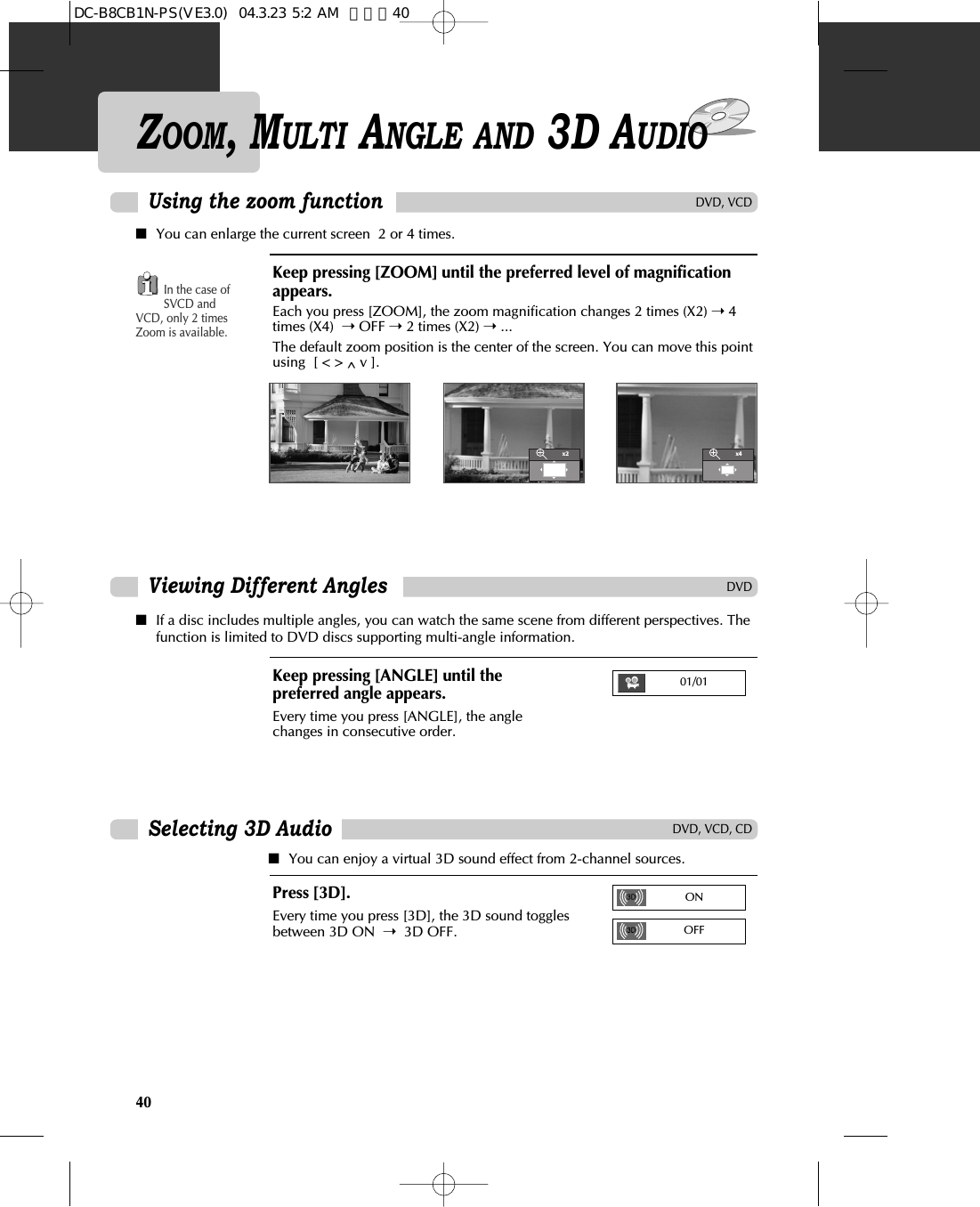 Using the zoom functionDVD, VCD, CDSelecting 3D AudioDVD, VCDDVDViewing Different AnglesPress [3D].Every time you press [3D], the 3D sound togglesbetween 3D ON  ➝3D OFF.■You can enjoy a virtual 3D sound effect from 2-channel sources.■You can enlarge the current screen  2 or 4 times.Keep pressing [ZOOM] until the preferred level of magnificationappears.Each you press [ZOOM], the zoom magnification changes 2 times (X2) ➝4times (X4)  ➝OFF ➝2 times (X2) ➝...The default zoom position is the center of the screen. You can move this pointusing  [ &lt; &gt; ^ v ].In the case ofSVCD andVCD, only 2 timesZoom is available.■If a disc includes multiple angles, you can watch the same scene from different perspectives. Thefunction is limited to DVD discs supporting multi-angle information.Keep pressing [ANGLE] until thepreferred angle appears.Every time you press [ANGLE], the anglechanges in consecutive order.x2x401/01ON40ZOOM, MULTI ANGLE AND 3D AUDIOOFFDC-B8CB1N-PS(VE3.0)  04.3.23 5:2 AM  페이지40