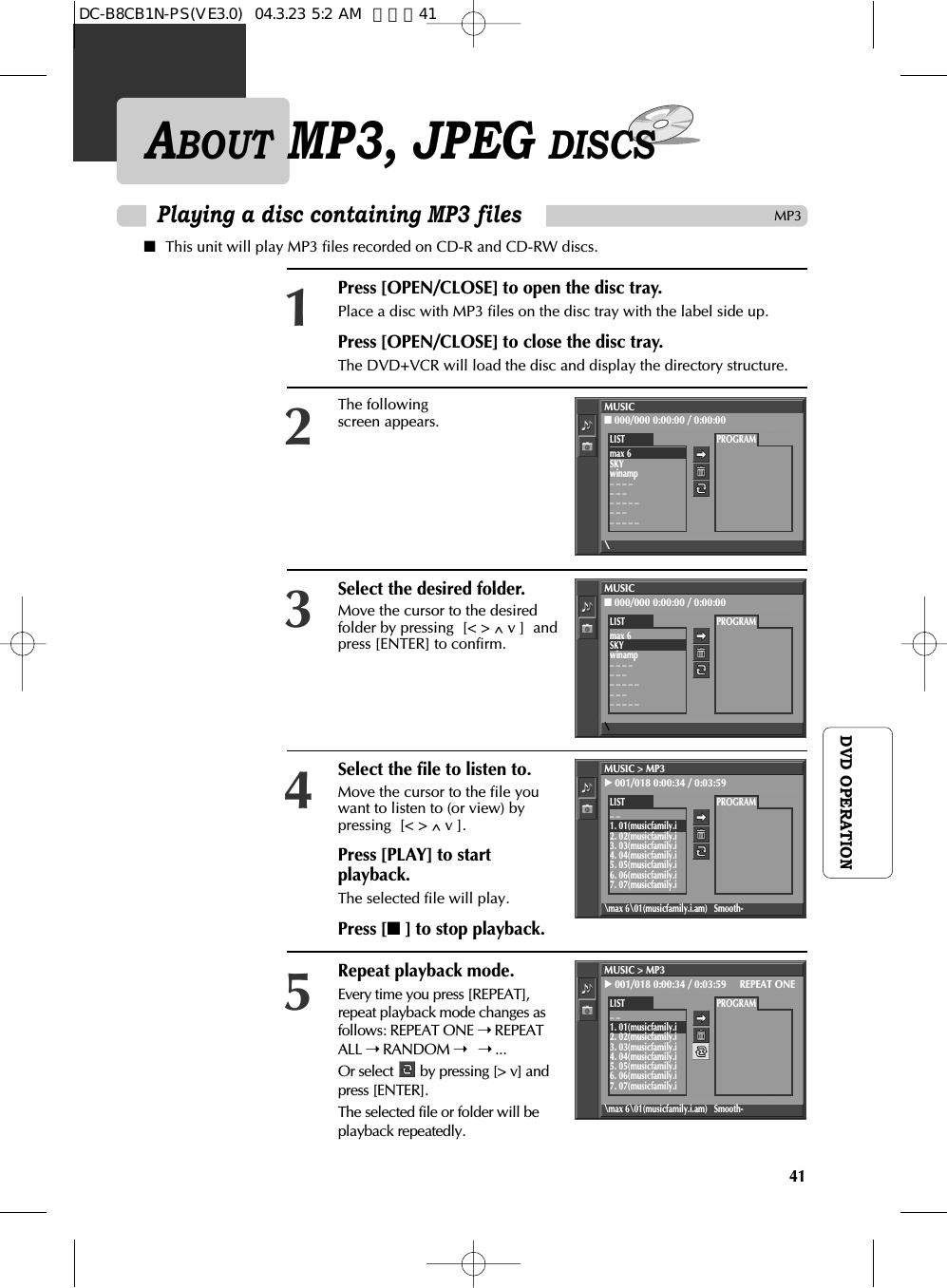 41DVD OPERATIONPlaying a disc containing MP3 filesMP3ABOUT MP3, JPEG DISCS■This unit will play MP3 files recorded on CD-R and CD-RW discs.Press [OPEN/CLOSE] to open the disc tray. Place a disc with MP3 files on the disc tray with the label side up. Press [OPEN/CLOSE] to close the disc tray.The DVD+VCR will load the disc and display the directory structure.1The followingscreen appears.2Select the desired folder.Move the cursor to the desiredfolder by pressing  [&lt; &gt; ^v ]  andpress [ENTER] to confirm.3MUSIC■000/000 0:00:00 / 0:00:00\PROGRAMLISTmax 6SKYwinamp_ _ _ __ _ __ _ _ _ __ _ __ _ _ _ _Select the file to listen to.Move the cursor to the file youwant to listen to (or view) bypressing  [&lt; &gt; ^v ].Press [PLAY] to startplayback. The selected file will play.Press [■ ] to stop playback. 4Repeat playback mode.Every time you press [REPEAT],repeat playback mode changes asfollows: REPEAT ONE ➝ REPEATALL ➝ RANDOM ➝  ➝ ...Or select  by pressing [&gt; v] andpress [ENTER].The selected file or folder will beplayback repeatedly.5MUSIC■000/000 0:00:00 / 0:00:00\PROGRAMLISTmax 6SKYwinamp_ _ _ __ _ __ _ _ _ __ _ __ _ _ _ _MUSIC &gt; MP3√001/018 0:00:34 / 0:03:59\max 6\01(musicfamily.i.am) Smooth-PROGRAMLIST_ _1. 01(musicfamily.i2. 02(musicfamily.i3. 03(musicfamily.i4. 04(musicfamily.i5. 05(musicfamily.i6. 06(musicfamily.i7. 07(musicfamily.iMUSIC &gt; MP3√001/018 0:00:34 / 0:03:59     REPEAT ONE\max 6\01(musicfamily.i.am) Smooth-PROGRAMLIST_ _1. 01(musicfamily.i2. 02(musicfamily.i3. 03(musicfamily.i4. 04(musicfamily.i5. 05(musicfamily.i6. 06(musicfamily.i7. 07(musicfamily.iDC-B8CB1N-PS(VE3.0)  04.3.23 5:2 AM  페이지41