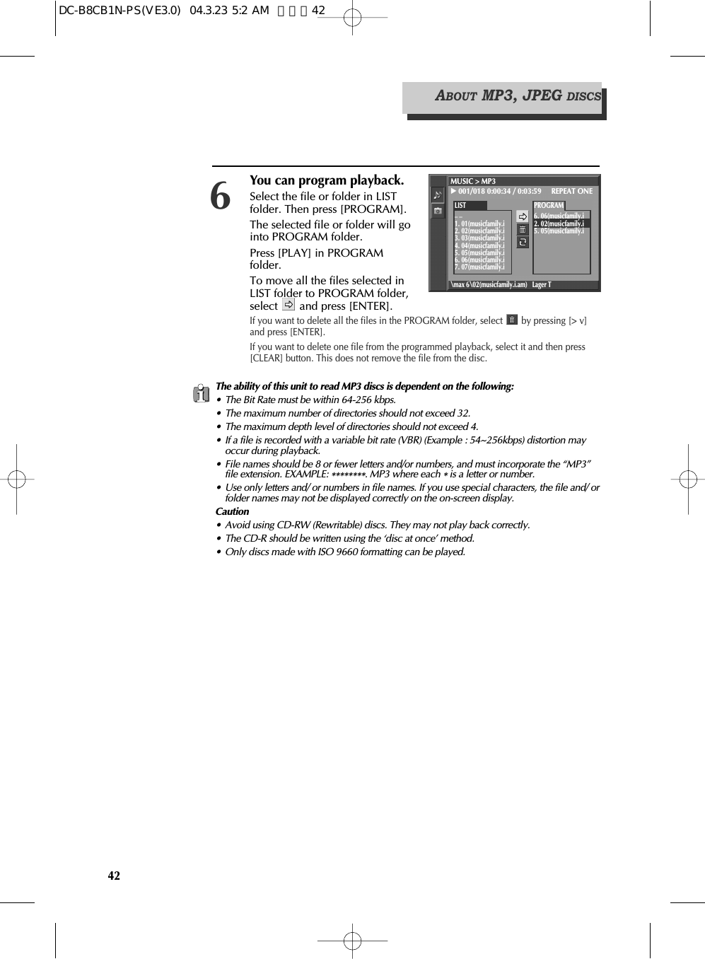 42The ability of this unit to read MP3 discs is dependent on the following:• The Bit Rate must be within 64-256 kbps.• The maximum number of directories should not exceed 32.• The maximum depth level of directories should not exceed 4.• If a file is recorded with a variable bit rate (VBR) (Example : 54~256kbps) distortion mayoccur during playback.• File names should be 8 or fewer letters and/or numbers, and must incorporate the “MP3”file extension. EXAMPLE: ********. MP3 where each *is a letter or number.• Use only letters and/ or numbers in file names. If you use special characters, the file and/ orfolder names may not be displayed correctly on the on-screen display.Caution• Avoid using CD-RW (Rewritable) discs. They may not play back correctly.• The CD-R should be written using the ‘disc at once’ method.• Only discs made with ISO 9660 formatting can be played.ABOUT MP3, JPEG DISCSYou can program playback.Select the file or folder in LISTfolder. Then press [PROGRAM].The selected file or folder will gointo PROGRAM folder.Press [PLAY] in PROGRAMfolder. To move all the files selected inLIST folder to PROGRAM folder,select  and press [ENTER].If you want to delete all the files in the PROGRAM folder, select  by pressing [&gt; v]and press [ENTER].If you want to delete one file from the programmed playback, select it and then press[CLEAR] button. This does not remove the file from the disc.6MUSIC &gt; MP3√001/018 0:00:34 / 0:03:59     REPEAT ONE\max 6\02(musicfamily.i.am) Lager TLIST_ _1. 01(musicfamily.i2. 02(musicfamily.i3. 03(musicfamily.i4. 04(musicfamily.i5. 05(musicfamily.i6. 06(musicfamily.i7. 07(musicfamily.iPROGRAM6. 06(musicfamily.i2. 02(musicfamily.i5. 05(musicfamily.iDC-B8CB1N-PS(VE3.0)  04.3.23 5:2 AM  페이지42